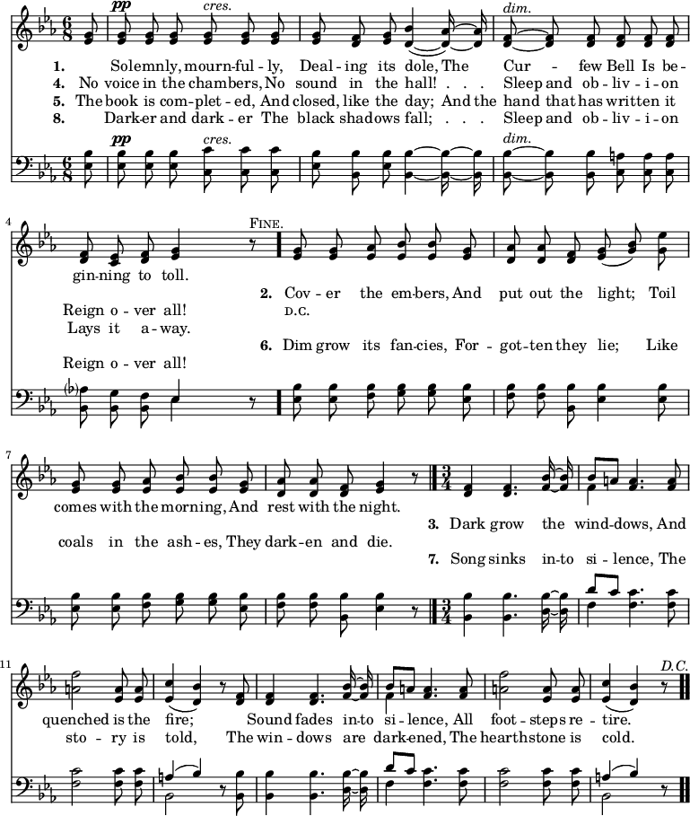 \relative c' { << \new Voice = "a" { \time 6/8 \key ees \major \partial 8 \autoBeamOff <ees g>8 <ees g>^\pp <ees g> <ees g> <ees g>^\markup { \italic cres. } <ees g> <ees g> <ees g> <d f> <ees g> <d bes'>4( ~ <d aes'>16) ~ <d aes'> <d f>8^\markup { \italic dim. } ~ <d f> <d f> <d f> <d f> <d f> <d f> <c ees> <d f> <ees g>4 r8^\markup { \smallCaps Fine. } \bar "." <ees g> <ees g> <ees aes> <ees bes'> <ees bes'> <ees g> <d aes'> <d aes'> <d f> <ees g>(<g bes>) <g ees'> <ees g> <ees g> <ees aes> <ees bes'> <ees bes'> <ees g> <d aes'> <d aes'> <d f> <ees g>4 r8\bar "|." \time 3/4 <d f>4 <d f>4. <f bes>16 ~ <f bes> << { bes8[a] } \\ { f4 } >> <f a>4. <f a>8 <a f'>2 <ees a>8 <ees a> <ees c'>4(<d bes'>) r8 <d f>8 <d f>4 <d f>4. <f bes>16 ~ <f bes> << { bes8[a] } \\ { f4 } >> <f a>4. <f a>8 <a f'>2 <ees a>8 <ees a> <ees c'>4(<d bes'>) r8^\markup { \italic D.C. } \bar ".." } \new Lyrics \lyricmode { \set associatedVoice = #"a" \set stanza = #"1. " \skip8 Sol -- emn -- ly, mourn -- ful -- ly, Deal -- ing its dole,4 The8 Cur4 -- few8 Bell Is be -- gin -- ning to toll.4 } \new Lyrics \lyricmode { \set associatedVoice = #"a" \skip8 \skip1 \skip1 \skip1 \set stanza = #"2. " Cov8 -- er the em -- bers, And put out the light;4 Toil8 comes with the morn -- ing, And rest with the night.4 } \new Lyrics \lyricmode { \set associatedVoice = #"a" \skip8 \skip1 \skip1 \skip1 \skip1 \skip1 \skip1 \set stanza = #"3. " Dark4 grow4. the8 wind4 -- dows,4. And8 quenched2 is8 the fire;2 \skip4 Sound4 fades4. in16 -- to si4 -- lence,4. All8 foot2 -- steps8 re -- tire.2 } \new Lyrics \lyricmode { \set associatedVoice = #"a" \set stanza = #"4. " No8 voice in the cham -- bers, No sound in the hall!__.___.___.4. Sleep8 and ob -- liv -- i -- on Reign o -- ver all!4 \skip8 ᴅ.ᴄ. } \new Lyrics \lyricmode { \set associatedVoice = #"a" \set stanza = #"5. " The8 book is com -- plet -- ed, And closed, like the day;4 And16 the hand8 that has writ -- ten it Lays it a -- way. } \new Lyrics \lyricmode { \set associatedVoice = #"a" \skip8 \skip1 \skip1 \skip1 \set stanza = #"6. " Dim8 grow its fan -- cies, For -- got -- ten they lie;4 Like8 coals in the ash -- es, They dark -- en and die.4 } \new Lyrics \lyricmode { \set associatedVoice = #"a"  \skip8 \skip1 \skip1 \skip1 \skip1 \skip1 \skip1 \set stanza = #"7. " Song4 sinks4. in16 -- to si4 -- lence,4. The8 sto2 -- ry8 is told,2 \skip8 The8 win4 -- dows4. are8 dark4 -- ened,4. The8 hearth2 -- stone8 is cold.2 } \new Lyrics \lyricmode { \set associatedVoice = #"a" \set stanza = #"8. " \skip8 Dark8 -- er and dark -- er The black shad -- ows fall;___.___.___.4. Sleep8 and ob -- liv -- i -- on Reign o -- ver all!4 } \new Staff { \time 6/8 \key ees \major \partial 8 \autoBeamOff \clef bass <ees, bes'>8 <ees bes'>^\pp <ees bes'> <ees bes'> <c c'>^\markup { \italic cres. } <c c'> <c c'> <ees bes'> <bes bes'> <ees bes'> <bes bes'>4 ~ <bes bes'>16 ~ <bes bes'> <bes bes'>8^\markup { \italic dim. } ~ <bes bes'> <bes bes'> <c a'> <c a'> <c a'> <bes aes'?> <bes g'> <bes f'> << { ees4 } \\ { ees } >> r8 \bar "." <ees bes'> <ees bes'> <f bes> <g bes> <g bes> <ees bes'> <f bes> <f bes> <bes, bes'> <ees bes'>4 <ees bes'>8 <ees bes'> <ees bes'> <f bes> <g bes> <g bes> <ees bes'> <f bes> <f bes> <bes, bes'> <ees bes'>4 r8 \bar "|." \time 3/4 <bes bes'>4 <bes bes'>4. <d bes'>16 ~ <d bes'> << { d'8[c] } \\ { f,4 } >> <f c'>4. <f c'>8 <f c'>2 <f c'>8 <f c'> << { a4(bes) } \\ { bes,2 } >> r8 <bes bes'>8 <bes bes'>4 <bes bes'>4. <d bes'>16 ~ <d bes'> << { d'8[c] } \\ { f,4 } >> <f c'>4. <f c'>8 <f c'>2 <f c'>8 <f c'> << { a4(bes) } \\ { bes,2 } >> r8 \bar ".." } >> }