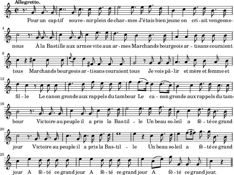 
\relative c'' {
  \time 2/2
  \key c \major
  \tempo "Allegretto."
  \autoBeamOff
  \set Score.tempoHideNote = ##t
    \tempo 4 = 120
  \set Staff.midiInstrument = #"piccolo"
\partial 2 r8. g16 g8. g16
  c4.. g16 c8. c16 d8. d16
  e2 e8. e16 f8. d16
b4 c d8. d16 b8. b16
  c2 r8. g16 g8. g16
  c4 g8. g16 c4 e8. e16
d4. c8 b4 b8. b16
  a4 a b8 b b b
  c4 r cis cis8 cis
\appoggiatura e8 d4 d fis,8 fis fis fis
  g2 r8 g g g
  a4. a8 c b a b 
d4 c r8 c c c
  d4. d8 f e d e
f4 f8.[ (e16)] d4 d8.[ (c16)]
  b4 c d8. d16 c8. c16
  b2 r8. g16 g8. g16
c4 g8 g c4 d8. d16
  e2 e8. e16 f8. d16
  b4 c d8. d16 b8. b16
c2 r8. g16 g8. g16 
  c4. g8 c8. c16 d8. d16
  e1 
% {page suivante}
e4 r c d8. d16
  e4 f8[ (fis)] g8. g16 b,8. b16
  c4 e d8 d d d 
e4 e d8 d d d
  e4 c8[ (e)] g g, g g
  c4 r \bar "||"
}

\addlyrics {
Pour un cap -- tif sou -- ve -- nir plein de char -- mes
J’é -- tais bien jeune on cri -- ait ven -- geons- nous
À la Bas -- tille aux ar -- mes vite aux ar -- mes
Mar -- chands bour -- geois ar -- ti -- sans cou -- raient tous
Mar -- chands bour -- geois ar -- ti -- sans cou -- raient tous
Je vois pâ -- lir et mère et femme et fil -- le
Le ca -- non gronde aux rap -- pels du tam -- bour
Le ca -- non gronde aux rap -- pels du tam -- bour
Vic -- toire au peuple il a pris la Bas -- til -- le
Un beau so -- leil a fê -- té ce grand jour
Vic -- toire au peuple il a pris la Bas -- til -- le
Un beau so -- leil a fê -- té ce grand jour
A fê -- té ce grand jour
A fê -- té ce grand jour
A fê -- té ce grand jour.
}
