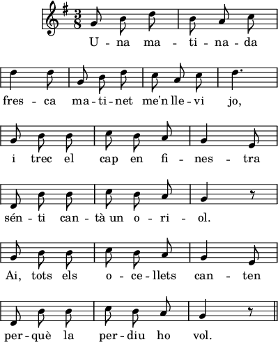 
\version "2.14.2"
\header {
  tagline = ""
}
\score{ \relative g'
{ \key g \major \time 3/8 
    \override Staff.KeySignature #'break-visibility = #'#(#f #f #f)
    \override Staff.Clef #'break-visibility = #'#(#f #f #f)
    \override Score.SystemStartBar #'collapse-height = #1
\autoBeamOff
g8 b d
b8 a c \break
d4 d8
g,8 b d
c8 a c
d4. \break
g,8 b b
c8 b a
g4 e8 \break
d8 b' b
c8 b a
g4 r8 \break
g8 b b
c8 b a
g4 e8 \break
d8 b'8 b
c8 b a 
g4 r8 \bar "||"
} \addlyrics { U -- na ma -- ti -- na -- da
fres -- ca ma -- ti -- net me'n lle -- vi jo,
i trec el cap en fi -- nes -- tra sén -- ti
can -- tà_un o -- ri -- ol.
Ai, tots els o -- ce -- llets can -- ten
per -- què la per -- diu ho vol.
}
  \layout {
    indent = 15
%    ragged-last = ##t
    line-width = 100
    \context {
      \Score
      \remove "Bar_number_engraver" 
    }
  }
  \midi{}
}
