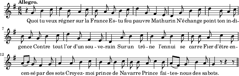 
\relative c'' {
  \time 6/8
  \key g \major
  \tempo "Allegro."
  \autoBeamOff
  \set Score.tempoHideNote = ##t
    \tempo 4 = 120
  \set Staff.midiInstrument = #"piccolo"
r4 g8 b4 c8 | d4 b8 a4 c8 | b a g b4 c8
d4 g,8 fis4 e8 | d4 g8 b4 c8 | d4 b8 a4 c8 | b a g b4 c8
% {page suivante}
d4 g,8 fis4 e8 | d4 a'8 b4 c8 | b4 a8 b4 c8
b8 b a c4 b8 | a[ (b)] g fis4 g8 | a4 a8 b4 c8
b4 a8 b4 c8 | b b a c4 b8 | a[ (fis)] g b4 a8 | g4 r8 r4 r8 \bar "||"
}

\addlyrics {
Quoi tu veux ré -- gner sur la Fran -- ce
Es- tu fou pau -- vre Ma -- thu -- rin
N’é -- chan -- ge point ton in -- di -- gen -- ce
Con -- tre tout l’or d’un sou -- ve -- rain
Sur un trô -- ne l’en -- nui se car -- re
Fier d’être en -- cen -- sé par des sots
Croy -- ez- moi prin -- ce de Na -- var -- re
Prin -- ce fai -- tes- nous des sa -- bots.
}
