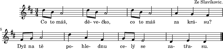 
C:Ze Slavíkovic.
M:3/4
L:1/8
K:D
d B A4 | d B A4 | d B A4 | A2G2F2 |
w: Co to máš, | dě-ve-čko, | co to máš | za krá-su?
| F G A4 | d2A2F2 | G F E4 | D2E2D2 |]
w: Dyž na tě | po-hle-dnu | ce-lý se | za-třa-su.
