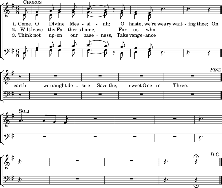 
  \new ChoirStaff <<
    \time 6/8
    \partial 8
    \new Staff <<
      \key g \major
      \new Voice = "soprano" {
        \voiceOne \slurUp
        \relative c' {
          \override Score.RehearsalMark #'self-alignment-X = #1
          \override Score.RehearsalMark #'break-visibility = ##(#t #t #f)
          \override Score.BarNumber #'break-visibility = ##(#f #f #f)
d8
^\markup { \larger \smallCaps "Chorus" }
|
g4 a8 b4 b8 |
c4.( b8) \oneVoice r8 \voiceOne a8 |
g4 fis8 \oneVoice r4. |
r4. r4 \bar "||"
          \break
r8 |
R2. |
R2. |
R2. |
R2. \bar "." |
          \mark \markup { \smaller \italic \smallCaps "Fine" }
          \break
a4.
^\markup { \larger \smallCaps "Soli" }
a8[ g] fis |
R2. |
R2. |
R2. |
r4. \bar ""
          \break
r4. |
R2. |
R2. |
r4. r4
^\fermata
          \bar "|."
          \mark \markup { \smaller \italic \smallCaps "D.C." }
        }
      }
      \new Voice = "alto" {
        \voiceTwo \slurDown
        \relative c' {
d8 |
d4 d8 g4 g8 |
g4.( g8) s8 fis8 |
e4 d8
        }
      }
    >>
    \new Lyrics {
      \lyricmode {
        \set stanza = #"1."
          Come,8      O4    Di8   --  vine4 Mes8  --  si4. -- ah;8 \skip8
              O8 haste,4 we're8 wea8 -- ry8 wait4 -- ing8   thee;8 \skip8
             On8  earth4    we8     naught4   de4     --     sire4 \skip8
               Save4      the,4      sweet4  One4        in4      Three.4
      }
    }
    \new Lyrics {
      \lyricmode {
        \set stanza = #"2."
Wilt8 leave4 thy8 Fa4 -- ther's8 home,2 \skip8
For8 us4 who8
      }
    }
    \new Lyrics {
      \lyricmode {
        \set stanza = #"3."
Think8 not4 up8 -- on4 our8 base4. -- ness,8 \skip8
Take8 venge4 -- ance8
      }
    }
    \new Staff <<
      \clef "bass"
      \key g \major
      \new Voice = "tenor" {
        \voiceOne \slurUp
        \relative c {
d8 |
b'4 c8 d4 d8 |
e4.( d8) \oneVoice r8 \voiceOne c8 |
b4 a8 \oneVoice r4. |
r4. r4

r8 |
R2. |
R2. |
R2. |
R2. |

R2. |
R2. |
R2. |
R2. |
r4.

r4. |
R2. |
R2. |
r4. r4
_\fermata
        }
      }
      \new Voice = "bass" {
        \voiceTwo \slurDown
        \relative c {
d8 |
g4 g8 g4 g8 |
g4.( g8) s8 d8 |
e4 fis8
        }
      }
    >>
  >>
