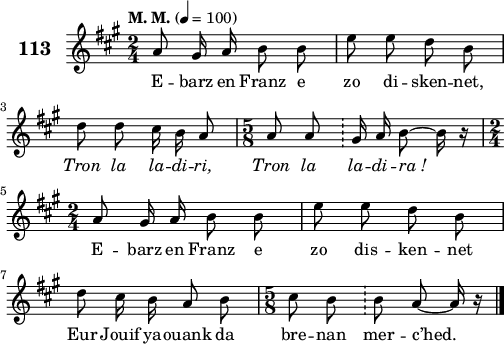 
\score {
 \new Staff {
  \set Staff.instrumentName = \markup {\huge \bold 113}
  \relative c'{
    \clef treble
    \tempo \markup {"M. M."} 4= 100
    \key a \major
    \autoBeamOff
    \time 2/4
    a'8 gis16 a b8 b | e e d b | \break
    d d cis16 b a8 | \time 5/8 a8 a \bar "!" gis16 a b8 ~ b16 r | \break
    \time 2/4 a8 gis16 a b8 b | e e d b | \break
    d cis16 b a8 b | \time 5/8 cis8 b \bar "!" b a ~ a16 r \bar "|."
  }
  \addlyrics{
    E -- barz en Franz e zo di -- sken -- net, \override LyricText #'font-shape = #'italic Tron
    la la -- di -- ri, Tron la la -- di -- ra_! \override LyricText #'font-shape = #'upright E --
    barz en Franz e zo dis -- ken -- net Eur
    Jouif ya -- ouank da bre -- nan mer -- c’hed.
  }
 }
 \layout { line-width = #125 }
 \midi { }
}
\header { tagline = ##f }
