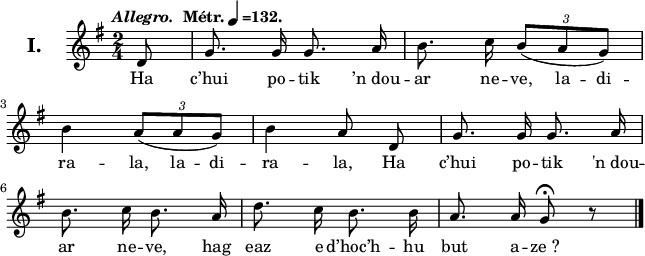 
\version "2.22.0"
\header {
  tagline = ##f
}
\score {
  <<
    \new Voice = "kan" {
      \autoBeamOff
      \relative c' {
        \clef treble
        \key g \major
        \set Staff.instrumentName = \markup {\huge \bold I.}
        \time 2/4
        \partial 8*1
        \set melismaBusyProperties = #'()
        \tempo \markup {
    \concat {
      \italic {Allegro. " "}
      " " Métr. " "
      \note {4} #1
     " "= 132.
        }}
d8 | g8. g16 g8. a16 | b8. c16 \times 2/3 { b8 [(a g]) } \break
b4 \times 2/3 { a8 [(a g)] } | b4 a8 d, | g8. g16 g8. a16 | \break
b8. c16 b8. a16 | d8. c16 b8. b16 | a8. a16 g8 \fermata r \bar "|."
      }
    }
    \new Lyrics \lyricsto "kan" 
    {
Ha c’hui po -- tik ’n_dou -- ar ne -- ve,
la -- di -- ra -- la,
la -- di -- ra -- la,
Ha c’hui po -- tik 'n_dou -- ar ne -- ve,
hag eaz e d’hoc’h -- hu but a -- ze_?
    }
  >>
  \layout {
       line-width = #160
  }
  \midi {
    \context {
      \Score
      tempoWholesPerMinute = #(ly:make-moment 132 4)
    }
  }
}
