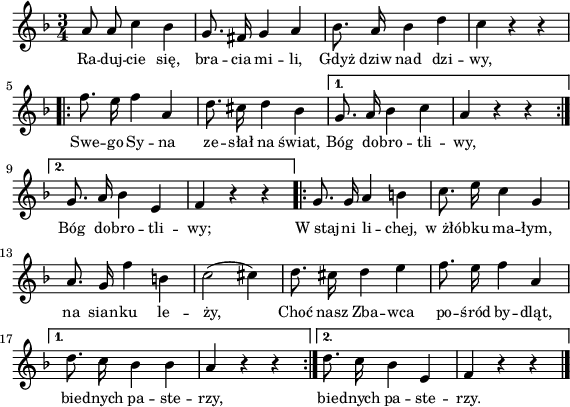 
lVarA = \lyricmode { Ra -- duj -- cie się, bra -- cia mi -- li, Gdyż dziw nad dzi -- wy, Swe -- go Sy -- na ze -- słał na świat,
   Bóg do -- bro -- tli -- wy,
   Bóg do -- bro -- tli -- wy;
   W_staj -- ni li -- chej, w_żłó -- bku ma -- łym,
   na sian -- ku le -- ży,
   Choć nasz Zba -- wca po -- śród by -- dląt,
   bie -- dnych pa -- ste -- rzy,
   bie -- dnych pa -- ste -- rzy. }

sVarA = { a8 a c4 bes | g8. fis16 g4 a | bes8. a16 bes4 d | c r r \repeat volta 2 {
      \bar ".|:" f8. e16 f4 a, | d8. cis16 d4 bes |
   }
   \alternative {
      { g8. a16 bes 4 c | a4 r r \bar ":|." }
      { g8. a16 bes4 e, | f4 r r }
   }
   \repeat volta 2 {
      \bar ".|:" g8. g16 a4 b | c8. e16 c4 g |
      a8. g16 f'4 b, | c2( cis4) | d8. cis16 d4 e4 | f8. e16 f4 a, |
   }
   \alternative {
      { d8. c16 bes4 bes | a4 r r \bar ":|." }
      { d8. c16 bes4 e, | f4 r r \bar "|." }
   } }

\paper { #(set-paper-size "a4")
 oddHeaderMarkup = "" evenHeaderMarkup = "" }
\header { tagline = ##f }
\version "2.18.2"
\score {
\midi {  }
\layout { line-width = #140
indent = 0\cm}
\new Staff { \clef "violin" \key f \major \time 3/4 \autoBeamOff \relative a' { \sVarA } }
  \addlyrics { \small \lVarA } }