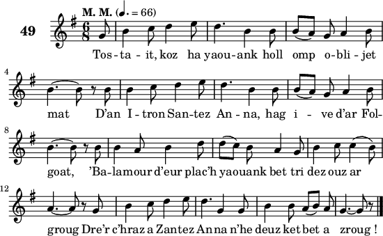 
\score {
 \new Staff {
  \set Staff.instrumentName = \markup {\huge \bold 49}
   \relative c'{
    \clef treble
    \tempo \markup {"M. M."} 4.= 66
    \autoBeamOff
    \key g \major
    \time 6/8 
    \partial 8*1
    g'8 b4 c8 d4 e8 | d4. b4 b8 | b([ a]) g a4 b8 | \break
    b4. ~ b8 r b | b4 c8 d4 e8 | d4. b4 b8 | b([ a]) g a4 b8 | \break
    b4. ~ b8 r b | b4 a8 b4 d8 | d([ c]) b a4 g8 | b4 c8 c4( b8) | \break
    a4. ~ a8 r g | b4 c8 d4 e8 | d4. g,4 g8 | b4 b8 a([ b]) a | g4. ~ g8 r8 \bar "|."
   }
 \addlyrics {
 Tos -- ta -- it, koz ha yaou -- ank holl omp o -- bli -- jet
 mat D’an I -- tron San -- tez An -- na, hag i -- ve d’ar Fol --
 goat, ’Ba -- la -- mour d’eur plac’h ya -- ouank bet tri dez ouz ar
 groug Dre’r c’hraz a Zan -- tez An -- na n’he deuz ket bet a zroug_!
  }
 }
 \layout { line-width = #135 }
 \midi { }
}
\header { tagline = ##f }
