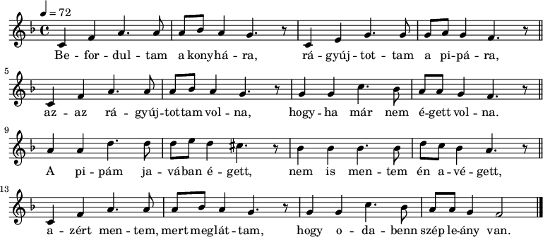 
{
   <<
   \relative c' {
      \key f \major
      \time 4/4
      \tempo 4 = 72
      \set Staff.midiInstrument = "acoustic bass"
      \transposition c'
%       Befordul-tam a konyha-ra
         c f  a4. a8 a  bes a4 g4. r8
%       ra-gyujtot-tam a pipa-ra,
         c,4 e  g4. g8 g  a g4 f4. r8 \bar "||"
        \break
%       az- az ra-gyujtottam volna,
         c4 f   a4. a8 a  bes a4 g4. r8
%       hogyha mar nem   egett volna.
         g4  g  c4. bes8 a a    g4 f4. r8 \bar "||"
        \break
%       a pipam ja-vaban e-gett,
        a4 a d4. d8 d e  d4 cis4. r8
%       nem is mentem en avegett,
        bes4 bes bes4. bes8 d c bes4 a4. r8 \bar "||"
        \break
%       azert mentem, mert meglattam,
        c,4 f a4. a8 a bes a4 g4. r8
%       hogy odabenn szep leany van.
        g4 g c4. bes8 a a g4 f2 \bar "|."
      }
   \addlyrics {
        Be -- for -- dul -- tam a kony -- há -- ra,
        rá -- gyúj -- tot -- tam a pi -- pá -- ra,
        az -- az rá -- gyúj -- tot -- tam vol -- na,
        hogy -- ha már nem é -- gett vol -- na.
        A pi -- pám ja -- vá -- ban é -- gett,
        nem is men -- tem én a -- vé -- gett,
        a -- zért men -- tem, mert meg -- lát -- tam,
        hogy o -- da -- benn szép le -- ány van.
      }
   >>
}
