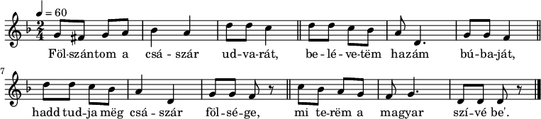 
{
   <<
   \relative c' {
      \key d \minor
      \time 2/4
      \tempo 4 = 60
      \set Staff.midiInstrument = "electric guitar (jazz)"
      \transposition c'
%       Fölszántom a császár udvarát,
         g'8 fis g  a   bes4 a  d8 d c4 \bar "||"
%       belévetem hazám  búbaját,
         d8 d c bes a d,4. g8 g f4 \bar "||" \break
%       hadd tudja meg császár fölsége,
         d'8  d  c  bes  a4 d,  g8 g f r \bar "||"
%       mi terem a magyar szívébe’.
        c'8 bes a g f g4. d8 d d r \bar "|."
      }
   \addlyrics {
        Föl -- szán -- tom a csá -- szár ud -- va -- rát,
        be -- lé -- ve -- tëm ha -- zám bú -- ba -- ját,
        hadd tud -- ja mëg csá -- szár föl -- sé -- ge,
        mi te -- rëm a ma -- gyar szí -- vé be'.
      }
   >>
}
