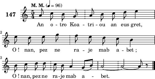 
\score {
 \new Staff {
  \set Staff.instrumentName = \markup {\huge \bold 147}
  \relative c'{
    \clef treble
    \tempo \markup {"M. M."} 4= 96
    \key c \major
    \autoBeamOff
    \time 5/4
    a'8 c b g \bar "!" a b c d e4 | \break
    e8 d e g \bar "!" f e d c b4 | \break
    b8 c d d \bar "!" c b a4 g8([ b]) | a2 ~ \bar "!" a ~ a8 r \bar "|." 
  }
  \addlyrics{
    An o -- tro Koa -- tri -- ou an eus gret,
    O_! nan, pez ne ra -- je mab a -- bet_;
    O_! nan, pez ne ra -- je mab a -- bet.
  }
 }
 \layout { line-width = #125 }
 \midi { }
}
\header { tagline = ##f }
