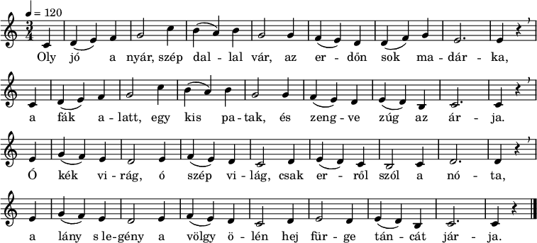 
{
   <<
   \relative c' {
      \key a \minor
      \time 3/4
      \tempo 4 = 120
      \set Staff.midiInstrument = "bright acoustic"
      \transposition c'
%       Oly jó a nyár, szép dallal vár, az erdőn sok madárka,
        \partial 4 c d( e) f g2 c4 b( a) b g2 g4 f( e) d d( f) g e2. e4 r \breathe \bar "|" \break
%       a fák alatt egy kis patak, és zengve zúg az árja.
        c d( e) f g2 c4 b( a) b g2 g4 f( e) d e( d) b c2. c4 r \breathe \bar "|" \break
%       Ó kék virág, ó szép világ, csak erről szól a nóta,
        e g( f) e d2 e4 f( e) d c2 d4 e( d) c b2 c4 d2. d4 r \breathe \bar "|" \break
%       a lány s legény a völgy ölén, hej, fürge táncát járja.
        e g( f) e d2 e4 f( e) d c2 d4 e2 d4 e( d) b c2. c4 r
        \bar "|."
      }
   \addlyrics {
        Oly jó a nyár, szép dal -- lal vár, az er -- dőn sok ma -- dár -- ka,
        a fák a -- latt, egy kis pa -- tak, és zeng -- ve zúg az ár -- ja.
        Ó kék vi -- rág, ó szép vi -- lág, csak er -- ről szól a nó -- ta,
        a lány s_le -- gény a völgy ö -- lén hej für -- ge tán -- cát jár -- ja.
      }
   >>
}
