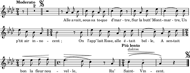 
\relative c'' {
  \clef treble
  \key aes \major
  \time 2/4
  \set Staff.midiInstrument = #"piccolo"
  \autoBeamOff
  \tempo "Moderato"
\partial 8 r8
  \compressEmptyMeasures
R4*4
  \bar "||" \mark \markup { \musicglyph #"scripts.segno" }
  r2 | r8 aes aes bes
c bes aes bes | c4 (c8) r | c aes c ees
c4 (c8) c | ees c bes aes \bar "||"
  \time 3/4 bes2 r8 bes
ees des c aes c des | c4 (c8) aes c des \bar "||"
  \time 2/4 ees^\< ees f f \! \bar "||"
\time 4/4 ees4.^\> ( des8 c4) \! r8 aes 
  \tempo "Più lento"
  \bar "||"
  \set Score.tempoHideNote = ##t
    \tempo 4 = 80
  \time 2/4 c4^- ^\> ^\markup { \italic dolciss. } \( bes^- aes^- \) \! r
    \bar "|." \mark \markup { \musicglyph #"scripts.segno" }
}

\addlyrics {
Alle a -- vait, sous sa to -- que "d’mar - tre,"
Sur la butt’ Mont -- "mar - tre,"
Un p’tit air in -- no -- "cent ;"
On l’app’ lait Rose, alle é -- tait "bel - le,"
A sen -- tait bon la fleur nou -- "vel - le,"
Ru’ Saint- Vin -- cent.
}

\layout {
  \context {
    \Score
    \remove "Bar_number_engraver"
  }
    \set fontSize = #-1
}
