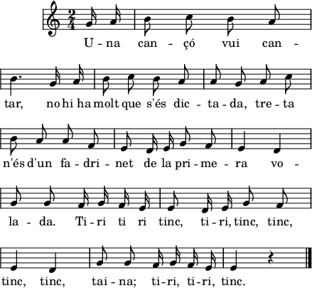 
\version "2.14.2"
\header {
  tagline = ""
}
\score{ 
  \relative a' {
    \key c \major
    \time 2/4
    \autoBeamOff
    \override Staff.KeySignature #'break-visibility = #'#(#f #f #f)
    \override Staff.Clef #'break-visibility = #'#(#f #f #f)
    \override Score.SystemStartBar #'collapse-height = #1
    \partial 8
    g16 a
    b8 c b a \break
    b4. g16 a
    b8 c b a
    a8 g a c \break
    b8 a a f
    e8 d16 e g8 f
    e4 d \break
    g8 g f16 g f e
    e8 d16 e g8 f \break
    e4 d
    g8 g f16 g f e
    e4 r4 \bar"|."
  }
  \addlyrics {
    U -- na can -- çó vui can -- tar,
    no hi_ha molt que s'és dic -- ta -- da,
    tre -- ta n'és d'un fa -- dri -- net 
    de la pri -- me -- ra vo -- la -- da.
    Ti -- ri ti ri tinc, 
    ti -- ri, tinc,  tinc, tinc, tinc,
    tai -- na;
    ti -- ri, ti -- ri, tinc.
  }
  \layout {
    indent = 15
    %   ragged-last = ##t
    line-width = 110
    \context {
      \Score
      \remove "Bar_number_engraver" 
    }
  }
  \midi{
    \context {
      tempoWholesPerMinute = #(ly:make-moment 100 4)
    }
  }
}
