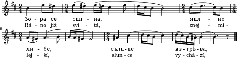 
\relative b' {
 \key b \minor
 \time 2/4
 b4 e8 dis \time 3/4 e( dis) e16( d cis4 e8 d16 cis b8 b2)
 \time 2/4
 cis8( d8. cis16) b8 \time 3/4 a( gis) a4.( b8 b16 a gis8 gis2)
 \time 2/4
 ais4 cis( d16 cis b8 cis4) d16( cis) b( ais) b4( b4.) r8
 \bar "|."
 }
\addlyrics {
 Зо -- ра се сип -- на, мил -- но ли -- бе,
 сълн -- це из -- грѣ -- ва,
 }
\addlyrics {
 Rá -- no již svi -- tá, znej -- mi -- lej -- ší,
 slun -- ce vy -- chá -- zí,
 }
