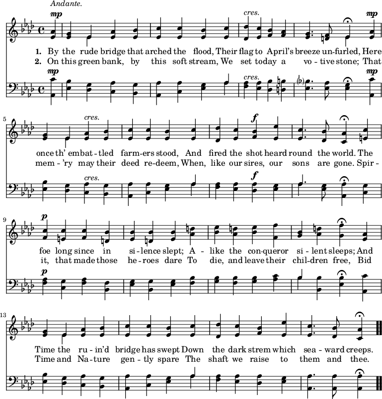 \relative c' { << \new Voice = "a" { \time 4/4 \key aes \major \partial 4 <ees aes>4^\markup { \column { \line { \italic Andante. } \line { \dynamic mp } } } <ees g> << { ees } \\ { ees } >> <ees aes> <ees bes'> <ees c'> <ees c'> <ees bes'> <ees c'> <des des'>^\markup { \italic cres. } <ees c'> <f bes> <f aes> <ees g>4. <d f>8 << { ees4 \fermata } \\ { ees } >> <ees aes>^\mp <ees g> << { ees } \\ { ees } >> <ees aes>^\markup { \italic cres. } <ees bes'> <ees c'> <ees c'> <ees bes'> <ees c'> <des des'> <ees c'> <f bes>^\f <ees ees'> <ees c'>4. <des bes'>8 <c aes'>4 \fermata <e c'> <f c'>^\p <e c'> <f c'> <d bes'> <ees bes'> <d bes'> <ees bes'> <aes d> <bes ees> <aes d> <bes ees> <f f'> <g bes> <aes d> <g f'> \fermata <ees aes> <ees g> << { ees } \\ { ees } >> <ees aes> <ees bes'> <ees c'> <ees c'> <ees bes'> <ees c'> <des des'> <ees c'> <f bes> <ees ees'> <ees c'>4. <des bes'>8 <c aes'>4 \fermata \bar ".." } \new Lyrics \lyricmode { \set associatedVoice = #"a" \set stanza = #"1. " By4 the rude bridge that arched the flood, Their flag to A -- pril’s breeze4. un8 -- furled,4 Here once th’_em -- bat -- tled farm -- ers stood, And fired the shot heard round4. the8 world.4 The foe long since in si -- lence slept; A -- like the con -- queror si -- lent sleeps; And Time the ru -- in’d bridge has swept Down the dark strem which sea4. -- ward8 creeps.4 } \new Lyrics \lyricmode { \set associatedVoice = #"a" \set stanza = #"2. " On4 this green bank, by this soft stream, We set to -- day a vo4. -- tive8 stone;4 That mem -- ’ry may their deed re -- deem, When, like our sires, our sons4. are8 gone.4 Spir -- it, that made those he -- roes dare To die, and leave their chil -- dren free, Bid Time and Na -- ture gen -- tly spare The shaft we raise to them4. and8 thee.4 } \new Staff { \time 4/4 \key aes \major \partial 4 \clef bass <aes, c'>4^\mp <ees' bes'> <des g> <c aes'> <bes g'> <aes aes'> <c aes'> <ees g> << { aes } \\ { aes } >> <f aes>^\markup { \italic cres. } <ees aes> <des bes'> <d b'> <ees bes'?>4. <ees aes>8 <ees g>4 \fermata <aes, c'>^\mp <ees' bes'> <des g> <c aes'>^\markup { \italic cres. } <bes g'> <aes aes'> <c aes'> <ees g> << { aes } \\ { aes } >> <f aes> <ees aes> <des aes'>^\f <ees g> << { aes4. } \\ { aes } >> <ees g>8 <aes, aes'>4 \fermata <c g'> <f aes>^\p <c g'> <f aes> <bes, f'> <ees g> <bes g'> <ees g> <f bes> <g bes> <f bes> <g bes> <aes c> << { bes } \\ { bes } >> <bes, bes'> <ees bes'> \fermata <aes, c'> <ees' bes'> <des g> <c aes'> <bes g'> <aes aes'> <c aes'> <ees g> << { aes } \\ { aes } >> <f aes> <ees aes> <des aes'> <ees g> <aes, aes'>4. <aes aes'>8 <aes aes'>4 \fermata \bar ".." } >> }