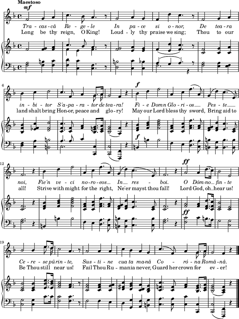 
\relative c' {
  <<
    \new Voice = "anthem" {
       \key f \major
       \tempo Maestoso
       \dynamicUp
       f2\mf g4 a
       c4. bes8 a4. r8
       g2 a4 g
       f d' c4. r8
       f,2 g4 a
       \break
       bes c d2
       << { c4. f,8 a4 g8. a16 } \\ { s2. \autoBeamOff g8. a16 } >>
       g2 f4 r4
       bes4\f d f2
       a,4 c f4.( a,8)
       g4( d') c4.( e,8)
       \break
       f2. r4
       bes4 d f2
       a,4 c f4.( a,8)
       g4( d') c4.( e,8)
       f2. r4
       a2\ff a4 d8.( c16)
       bes2 e,
       \break
       << { bes' bes4 e8. d16 } \\ { s2. \autoBeamOff e8. d16 } >>
       c2 a4. r8
       a2 a4 a
       c bes a g
       << { c4.( f,8) a4 g8. a16 } \\ { s2. \autoBeamOff g8. a16 } >>
       g2 f4 r4
       \bar "|."
    }
    \new Lyrics \lyricmode {
      \set associatedVoice = #"anthem"
      \override LyricText #'font-shape = #'italic
      Tra2 -- cas4 -- câ Re4. -- ge8 -- le2
      In2 pa4 -- ce si o -- nor,2
      De tea4 -- ra in -- bi -- tor2
      S'a4. -- pa8 -- ra4 -- tor8. de16 tea2 -- ra!
      Fi4 -- e Domn2 Glo4 -- ri -- os2 __
      Pes2 -- te __ noi,1
      Fie'n4 ve -- ci2 no4 -- ro -- eos2 __
      In __ res -- boi.1
      O2 Dóm4 -- no __ fin2 -- te
      Ce -- re4 -- se8. pû16 -- rin2 -- te,
      Sus -- ti4 -- ne cua ta ma -- nâ
      Co2 -- ró4 -- na8. Ro16 -- mâ2 -- nâ.
    }
    \new Lyrics \lyricmode {
      \set associatedVoice = #"anthem"
      Long2 be4 thy reign,4. O8 King!2
      Loud2 -- ly4 thy praise we sing;2
      Thou to4 our land shalt bring2
      Hon4. -- or,8 peace4 and4 __ glo2 -- ry!
      May4 our Lord2 bless4 thy sword,2
      Bring2 aid4. to8 all!1 
      Strive4 with might2 for4 the right,2
      Ne'er2 mayst4. thou8 fall!1
      Lord2 God,4 oh __ hear2 us!
      Be2 Thou4 still near2 us!
      Fail Thou4 Ru -- ma -- nia nev -- er,
      Guard4. her8 crown4 for __ ev2 -- er! 
    }
    \new PianoStaff <<
       \new Staff {
       \key f \major
        f2 <f g>4 <f a>
        << { c'4. bes8 a4. } \\ { f4 e f4. } >> r8
        <f g>2 <e a>4 <e g>
        f\( <e d'> <f c'>4.\) r8
        <c f>2 <c g'>4 <c a'>
        \break
        <bes f' bes> <ees f c'> <d f d'>2
        <c f c'>4. <c f>8 <f a>4 <bes, e! g>8. <c e a>16
        <bes e g>2( <a f'>4) r4
        <d f bes>4 <f bes d> <f bes d f>2
        <c f a>4 <c g' c> <f a f'>4. <f a>8
        <d f g>4 <d f d'> <e c'>4. <c e>8
        \break
        <c f>2. r4
        <d f bes>4 <f bes d> <f bes d f>2
        <c f a>4 <c g' c> <f a f'>4. <f a>8
        <d f g>4 <d f d'> <e c'>4. <c e>8
        <c f>2. r4
        <f a>2 q4 <d f d'>8. <c f c'>16
        <c e bes'>2 <c e>
        \break
        <c e bes'>2 q4 <e bes' e>8. <e bes' d>16
        <f a c>2 <f a>4. r8 
        <c f a>2 q4 <c g' a>
        <d fis c'> <d g bes> <c d a'> <bes d g>
        <c f! c'>4. <c f>8 <f a>4 <bes, e g>8. <c e a>16
        <bes e g>2( <a c f>4) r4
      }
      \new Staff {
        \key f \major
        \clef "bass"
        \dynamicUp
        <f a>2 <f b>4 <f c'>
        <f d'> <c c'> <f c>4. r8
        <d b'>2 <c c'>4 <c bes'>
        << { a'4( g a4.) r8 } \\ { f2. r4} >>
        <f a>2 <e a>4 <e f>
        <d f> <c a'> <b b'>2
        << { a'4. a8 c4 } \\ { c,2. } >> <c, c'>4
        q2( <f, f'>4) r
        b'\f b' b2
        f4 e <d a'>4. <c a'>8
        <b b'>4 <b g'> <b b'>4. q8
        <f' a>2. r4
        b,4 b' b2
        f4 e <d a'>4. <c a'>8
        <b b'>4 <b g'> <c b'>4. q8
        <f a>2. r4
        <f c'>2\ff c'4 b8. a16
        g2 <c, g'>
        q q4 c'8. c16
        <f, c'>2 q4. r8
        f2 f4 e
        d <g, g'> <a f'> <b g'>
        <c a'>4. q8 <c c'>4 <c, c'>
        q2( <f, f'>4) r4
      }
    >>
  >>
}
