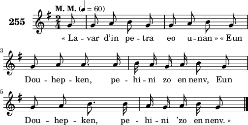 
\score {
 \new Staff {
  \set Staff.instrumentName = \markup {\huge \bold 255}
  \relative c'{
    \clef treble
    \tempo \markup {"M. M."} 4= 60
    \autoBeamOff
    \key g \major
    \time 2/4
    \partial 8*1
    g'8 g a b g | g a b g | \break
    g a a8. a16 | b a g a b8 g | \break
    g a b8. b16 | a g a b g8 \bar "|."
  }
  \addlyrics{
    «_La -- var d’in pe -- tra eo u -- nan_» «_Eun
    Dou -- hep -- ken, pe -- hi -- ni zo en nenv, Eun
    Dou -- hep -- ken, pe -- hi -- ni ’zo en nenv._»
  }
 }
 \layout { line-width = #125 }
 \midi { }
}
\header { tagline = ##f }
