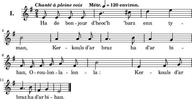 
\version "2.22.0"
\header {
  tagline = ##f
}
\score {
  <<
    \new Voice = "kan" {
      \autoBeamOff
      \relative c' {
        \clef treble
        \key e \minor
        \set Staff.instrumentName = \markup {\huge \bold I.}
        \time 2/4
        \override Rest #'style = #'classical
        \tempo \markup { \italic "Chanté à pleine voix" "   " Métr. \note {4} #1 = 120 environ.}
e8 e e e | b'4. cis8 | d4 e | \break
b2 | a4 a8 a | a4. b8 | a4 g \break
fis16 e fis g a8 fis | b2 | e,4 fis8 g | \break
a4. b8 | fis4 g | e2 \bar "|."
      }
    }
    \new Lyrics \lyricsto "kan" 
    {
Ha de bon -- jour d’heoc’h ’barz enn ty -- man,
Ker -- kouls d’ar braz ha d’ar bi -- han,
O -- rou -- lon -- la -- lon -- la_:
Ker -- kouls d’ar braz ha d’ar bi -- han.
    }
  >>
  \layout {
    line-width = #160
    ragged-last = ##t
  }
  \midi {
    \context {
      \Score
      tempoWholesPerMinute = #(ly:make-moment 120 4)
    }
  }
}
