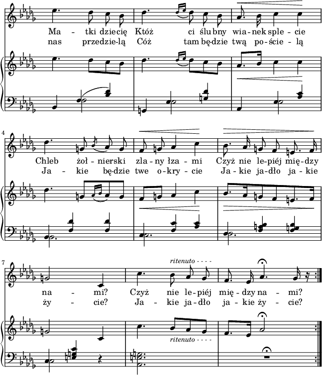 
sVarC = { bes,4 << { \voiceOne f'(<bes des>) } \new Voice { \voiceTwo f2 } >> \oneVoice | g,4 << { \voiceOne es' <g des'> } \new Voice { \voiceTwo es2 } >> \oneVoice | aes,4 << { \voiceOne es' <aes c> | bes, <f' des'> <f des'> | c <f c'> <aes c> | des, <f a bes> <f g bes> | c <e g c> } \new Voice { \voiceTwo es2 | bes2. | c | des | c2 } >> \oneVoice r4 | <aes e' g>2. | R2.\fermata \bar ":|." }

sVarCp = {  }

sVarA = { es4. des8 c bes | des4. \acciaccatura { des16[es] } des8 c bes | aes8.^\< bes16 c4 c\! | des4. g,8 \acciaccatura bes aes g | f^\< g aes4 c\! | bes8.^\> aes16 g8 f e8. f16\! | g2 c,4 | c'4. bes8^\markup { \small \italic "ritenuto - - - -" } aes ges | f8. es16 aes4.\fermata ges16 r \bar ":|." }

sVarB = { es4. des8[c bes] | des4. \acciaccatura { des16[es] } des8[c bes] | aes8._\<[bes16] c4 c\! | des4. g,8[\acciaccatura { aes16[bes] } aes8 g] | f_\<[g] aes4 c\! | bes8._\>[aes16 g8 f e8. f16\!] | g2 c,4 | c'4. bes8_\markup { \small \italic "ritenuto - - - -" } [aes ges] | f8.[es16] aes2\fermata \bar ":|." }

lVarA = \lyricmode { Ma -- tki dzie -- cię Któż ci ślu -- bny wia -- nek sple -- cie Chleb żoł -- niers -- ki zla -- ny łza -- mi Czyż nie le -- piéj mię -- dzy na -- "mi?" Czyż nie le -- piéj mię -- dzy na -- "mi?" }

lVarB = \lyricmode { nas prze -- dzie -- lą Cóż tam bę -- dzie twą po -- ście -- lą Ja -- kie bę -- dzie twe o -- kry -- cie Ja -- kie ja -- dło ja -- kie ży -- "cie?" Ja -- kie ja -- dło ja -- kie ży -- "cie?" }

sVarCk = {  }

\paper { #(set-paper-size "a4")
 oddHeaderMarkup = "" evenHeaderMarkup = "" }
\header { tagline = ##f }
\version "2.18.2"
\score {
\midi {  }
\layout { line-width = #160
indent = 0\cm}
<<
  \new Staff { \clef "violin" \key des \major \time 3/4 \override Staff.TimeSignature #'transparent = ##t \autoBeamOff \relative f'' { \sVarA } }
  \addlyrics { \lVarA }
  \addlyrics { \lVarB }
  \new PianoStaff <<
    \new Staff = "up" { \clef "violin" \key des \major \time 3/4 \override Staff.TimeSignature #'transparent = ##t \relative f'' { \sVarB } }
    \new Staff = "down" { \clef "bass" \key des \major \time 3/4 \override Staff.TimeSignature #'transparent = ##t \relative f { \sVarC } }
  >>
>> }