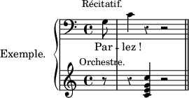 
\language "italiano"
upper = \relative do' {
\clef bass
\key do \major
\time 4/4
\override Rest.style = #'classical
\partial 8 sol8^\markup {\raise #2 \center-align {Récitatif.}} | do4 r4 r2 \bar "||"
}% upper
lower = \relative do' {
\clef treble
\key do \major
\time 4/4
\override Rest.style = #'classical
\partial 8 r8^\markup {\raise #0.5 \center-align Orchestre. } | r4 <do' sol mi do>4 r2 \bar "||"
}% lower
text = \lyricmode {
  Par_ -- _lez_!
}% text
\score {
\new PianoStaff <<
\set PianoStaff.instrumentName = \markup  #"Exemple. "
\new Staff = upper { \new Voice = "singer" \upper }
\new Lyrics \lyricsto "singer" \text
\new Staff = lower { \lower }
>>
\layout{
  indent = 2\cm
  line-width = #120
  \set fontSize = #-1
  \override Score.BarNumber #'break-visibility = #'#(#f #f #f)
} %layout
} %score
\header { tagline = ##f}
