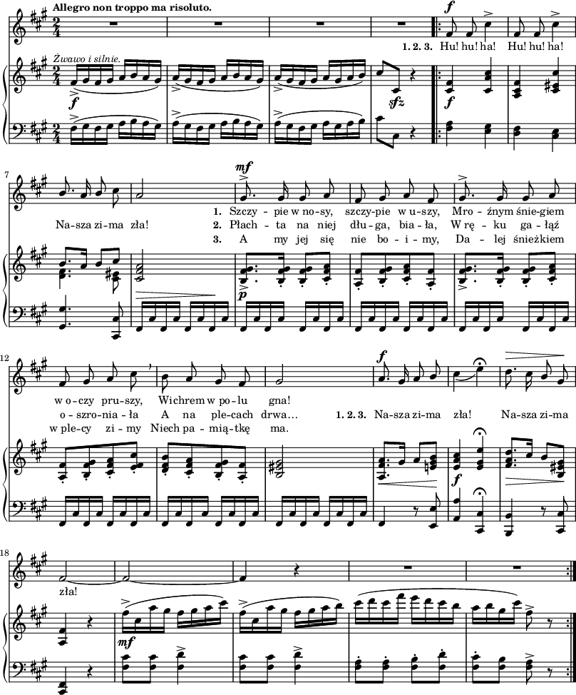 
lVarA = \lyricmode { "" "" "" "" "" "" "" "" "" "" "" \set stanza = "1. " Szczy -- pie w_no -- sy, szczy -- pie w_u -- szy, Mro -- źnym śnie -- giem w_o -- czy pru -- szy, Wi -- chrem w_po -- lu gna! "" "" "" "" "" "" "" "" "" "" }

sVarCp = { fis16^>([gis fis gis] a[b a gis]) | a^>([gis fis gis] a[b a gis]) | a^>([gis fis gis] a[gis a b]) | cis8[cis,] r4 }

lVarC = \lyricmode { "" "" "" "" "" "" "" "" "" "" "" \set stanza = "3. " A my jej się nie bo -- i -- my, Da -- lej śnież -- kiem w_ple -- cy zi -- my Niech pa -- mią -- tkę ma. }

sVarA = { R2*4 | % w1
\bar ".|:" fis8^\f fis cis'4^> | fis,8 fis cis'4^> | \stemUp b8. a16 b8 \stemNeutral cis | a2 | gis8.^>^\mf gis16 gis8 a | fis gis a fis | gis8.^> gis16 gis8 a | fis gis a cis \breathe | % w1
b a gis fis | gis2 | a8.^\f gis16 a8 \stemUp b \stemNeutral | cis4_( e\fermata) | d8.^\> cis16 \stemUp b8 \stemNeutral gis\! | % w2
fis2~ | fis2~ | fis4 r | R2*2 \bar ":|." }

sVarCrep = { <fis a>4 <e gis> | <d fis> <cis e> | <gis gis'>4. <cis, cis'>8 | fis16^\>[cis' fis, cis'] fis,[cis' fis,\! cis'] fis,16[cis' fis, cis'] fis,[cis' fis, cis'] | fis,[cis' fis, cis'] fis,[cis' fis, cis'] | fis,[cis' fis, cis'] fis,[cis' fis, cis'] | fis,[cis' fis, cis'] fis,[cis' fis, cis'] | % w1
fis,[cis' fis, cis'] fis,[cis' fis, cis'] | fis,[cis' fis, cis'] fis,[cis' fis, cis'] | fis,4 r8 <e e'> | \stemUp <a a'>4 \stemNeutral <cis, cis'>\fermata | <b b'>4 r8 <cis cis'> | % w2
<fis cis>4 r | <fis' cis'>8[<fis cis'>] <fis d'>4^> | <fis cis'>8[<fis cis'>] <fis d'>4^> | <fis a>8-.[<fis a>-.] <fis b>-.[<fis d'>-.] | <fis cis'>-.[<fis b>] <fis a>^> r }

sVarB = { fis16_>_\f^\markup { \halign #-0.5 \small \italic "Żwawo i silnie." } ([gis fis gis] a[b a gis]) | a_>([gis fis gis] a[b a gis]) | a_>([gis fis gis] a[gis a b]) | cis8[cis,]_\sfz r4 | % w1
\bar ".|:" <cis fis>_\f <cis a' cis> | <a cis fis> <cis eis cis'> | << { \voiceOne b'8.[a16] b8[cis] } \new Voice { \voiceTwo <d, fis>4. <cis eis>8 } >> \oneVoice <cis fis a>2 | <b fis' gis>8._>_\p[<b fis' gis>16-.] <b fis' gis>8-.[<cis fis a>-.] | <a fis'>8-.[<b fis' gis>-. <cis fis a>-. <a fis'>-.] | <b fis' gis>8._>[<b fis' gis>16-.] <b fis' gis>8-.[<cis fis a>-.] | <a fis'>8-.[<b fis' gis>-. <cis fis a>-. <e fis cis'>-.] | % w1
<d fis b>-.[<cis fis a>-. <b fis' gis>-. <a fis'>-.] | <b eis gis>2 | <a fis' a>8._\<[gis'16] a8[<e! gis b>\!] | <e a cis>4_\f <e gis e'>\fermata | <fis a d>8._\>[cis'16] b8[<b, eis gis>\!] | % w2
<a fis'>4 r | fis''16^>_\mf([cis a' gis] fis[gis a cis]) | fis,^>([cis a' gis] fis[gis a b]) | cis([d cis fis] e[d cis b] | a[b gis cis]) fis,8^> r \bar ":|." }

lVarB = \lyricmode { \set stanza = "1. 2. 3. " Hu! hu! ha! Hu! hu! ha! Na -- sza zi -- ma zła! \set stanza = "2. " Płach -- ta na niej dłu -- ga, bia -- ła, W_rę -- ku ga -- łąź o -- szro -- nia -- ła A na ple -- cach drwa… \set stanza = "1. 2. 3. " Na -- sza zi -- ma zła! Na -- sza zi -- ma zła! }

\paper { #(set-paper-size "a3")
 oddHeaderMarkup = "" evenHeaderMarkup = "" }
\header { tagline = ##f }
\version "2.18.2"
\score {
\midi {  }
\layout { line-width = #200
indent = 0\cm}
<<
  \new Staff { \clef "violin" \key a \major \time 2/4 \tempo \markup { \small \bold "Allegro non troppo ma risoluto." } \autoBeamOff \relative f' { \sVarA } }
  \addlyrics { \small \lVarA }
  \addlyrics { \small \lVarB }
  \addlyrics { \small \lVarC }
  \new PianoStaff <<
    \new Staff = "up" { \clef "violin" \key a \major \time 2/4 \relative f' { \sVarB } }
    \new Staff = "down" { \clef "bass" \key a \major \time 2/4 \relative f { \sVarCp \repeat volta 3 { \sVarCrep } } }
  >>
>> }