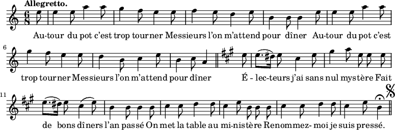 
\relative c'' {
  \time 6/8
  \key c \major
  \tempo "Allegretto."
  \autoBeamOff
  \set Score.tempoHideNote = ##t
    \tempo 4 = 110
  \set Staff.midiInstrument = #"piccolo"
\partial 8 e8 | e4 e8 a4 a8 | g4 f8 e4 e8 | f4 e8 d4 e8
b4 b8 b4 e8 | e4 e8 a4 a8 | g4 f8 e4 e8 | d4 b8 c4 e8
b4 c8 a4 \bar "||"
  \key a \major
  e'8 | e8.[ (dis16)] e8 cis4 e8 | gis4 a8 e e e
e8.[ (dis16)] e8 cis4^\( e8\) | b4 b8 b4 b8 | cis4 cis8 d4 d8
cis4 e8 b b b | cis4 cis8 d4 d8 | cis4 e8 b4\fermata
\bar "||" \mark \markup { \musicglyph #"scripts.segno" }
}

\addlyrics {
Au -- tour du pot c’est trop tour -- ner
Mes -- sieurs l’on m’at -- tend pour dî -- ner
Au -- tour du pot c’est trop tour -- ner
Mes -- sieurs l’on m’at -- tend pour dî -- ner
É -- lec -- teurs j’ai sans nul mys -- tè -- re
Fait de bons dî -- ners l’an pas -- sé
On met la table au mi -- nis -- tè -- re
Re -- nom -- mez- moi je suis pres -- sé.
}
