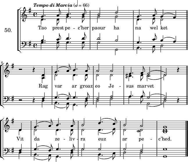 
\version "2.16.2"
\header {
  tagline = ##f
}
\score {
\new StaffGroup <<
\set StaffGroup.instrumentName = \markup {\huge 50.}
 \new Staff = "merc’hed" <<
  \key g \major
  \time 4/4
  \tempo \markup {\italic "Tempo di Marcia"} 2=66
   \new Voice = "soprano" { 
    \voiceOne <<
     \autoBeamOff
     \relative c'' {
g4. a8 b4. b8 | b2 d2 | g,4. a8 g4 (fis) \bar "||" \break
\override Rest #'staff-position = #0 r2 r4 d | g4. (a8) b4. a8 | a2 a | e4. fis8 e2 (| d) r4 \bar "||" \break
d | g4. (a8) b4. a8 | b2 d4. (c8) | b2 a | g1 \bar "|."
} >> } 
   \new Voice = "alto" {  
    \voiceTwo <<
     \autoBeamOff
     \relative c' {
d4. d8 g4. g8 | g2 g | d4. e8 d2 \bar "||" \break
s2 s4 a | d2 d4. d8 | d2 d | cis4. d8 cis2 (| d) s4 \bar "||" \break
d | d2 d4. d8 | d2 d4. (e8) | d2 <c d> | <b d>1 \bar "|."
} >> }
>>
   \new Lyrics 
    \lyricsto "soprano" {
Tao prest pe -- c’her paour ha na wel ket
Rag var ar groaz eo Je -- sus mar -- vet
Vit da ze -- liv -- ra euz ar pe -- c’hed.
}
 \new Staff = "paotred" <<
  \clef bass
  \key g \major
  \time 4/4
  \autoBeamOff
   \new Voice = "tenor" { 
    \voiceOne <<
     \autoBeamOff
     \relative c' {
b4. c8 d4. d8 | d2 b2 | g4. c8 b4 (a) \bar "||" \break
\override Rest #'staff-position = #0 r2 r4 fis | g4. (fis8) g4. fis8 | fis2 a | a4. a8 g2 (| fis) r4 \bar "||" \break
fis | g4. (fis8) g4. fis8 | g2 g | g fis | g1 \bar "|."
} >> }
\new Voice = "bass" { 
     \voiceTwo <<
      \autoBeamOff
      \relative c' {
g4. g8 g4. g8 | g2 g, | b4. c8 d2 \bar "||" \break
s2 s4 d | b4. (a8) g4. d'8 | d2 fis | a4. a8 a,2 (| d) s4 \bar "||" \break
d | b4. (a8) g4. d'8 | g2 b,4. (c8) | d2 d | g,1 \bar "|."
} >> }
>>
>>
  \layout { 
%  indent = #10
  line-width = #160
  }
  \midi {}
}
