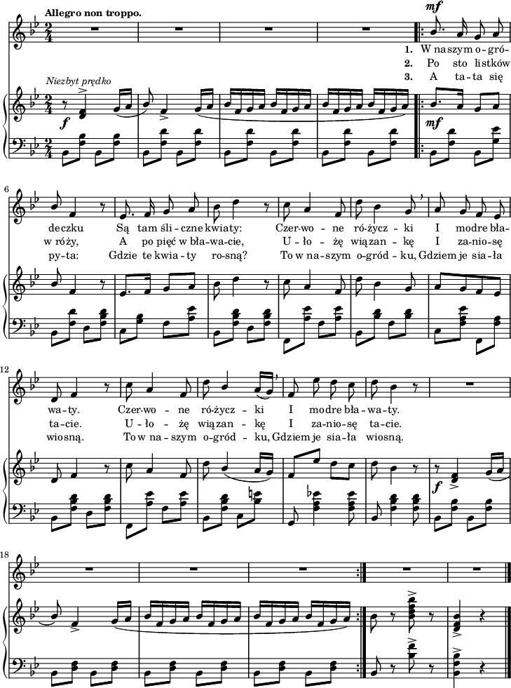 
sVarB = { r8_\f^\markup { \halign #-0.5 \small \italic "Niezbyt prędko" } <d f>4^> g16([a] | \stemUp bes8) \stemNeutral f4_> g16([a] | bes[f g a] bes[f g a] | bes[f g a] bes[f g a]) | \bar ".|:" bes8._\mf[a16] g8[a] | \stemUp bes \stemNeutral f4 r8 | es8.[f16] g8[a] | bes d4 r8 % w1
c a4 f8 | d' bes4 g8 | a[g f es] | d f4 r8 | c' a4 f8 | % w2
d'8 \stemUp bes4( a16[g]) | f8[es'] \stemNeutral d[c] | d bes4 r8 | r8_\f <d, f>4_> g16([a] | \stemUp bes8) \stemNeutral f4_> g16([a] | bes[f g a] bes[f g a] | bes[f g a] bes[f g a]) \bar ":|." bes8 r <bes d f bes>^> r | <d, f bes>4_> r \bar "|." }

sVarCp = { bes8[<f' bes>] bes,8[<f' bes>] | bes,8[<f' d'>] bes,8[<f' d'>] | bes,8[<f' d'>] bes,8[<f' d'>] | bes,8[<f' d'>] bes,8[<f' d'>] | }

lVarC = \lyricmode {  \set stanza = "3. " A ta -- ta się py -- ta: Gdzie te kwia -- ty ro -- sną? To w_na -- szym o -- gród -- ku, Gdziem je sia -- ła wio -- sną. To w_na -- szym o -- gród -- ku, Gdziem je sia -- ła wio -- sną. }

sVarA = { R2*4 | \bar ".|:" \stemUp bes8.^\mf a16 g8 a | bes \stemNeutral f4 r8 | es8. f16 g8 a | bes d4 r8 % w1
c a4 f8 | d' bes4 g8 \breathe | a g f es | d f4 r8 | c' a4 f8 | % w2
d'8 \stemUp bes4 \stemNeutral a16([g]) \breathe | f8 es' d c | d bes4 r8 | R2 | R2*5 \bar "|." }

lVarB = \lyricmode {  \set stanza = "2. " Po sto li -- stków w_ró -- ży, A po pięć w_bła -- wa -- cie, U -- ło -- żę wią -- zan -- kę I za -- nio -- sę ta -- cie. U -- ło -- żę wią -- zan -- kę I za -- nio -- sę ta -- cie. }

sVarCrep = {  bes,8[<f' d'>] bes,[<g' es'>] | bes,[<f' d'>] d[<f bes d>] | c[<g' bes>] f[<a es'>] | bes,[<f' bes d>] d[<f bes d>] | % w1
f,[<a' es'>] f[<a es'>] | bes,[<bes' d>] f[<bes d>] | c,[<f a es'>] \stemDown f,[<f' a>] \stemNeutral | bes,[<f' bes d>] d[<f bes d>] | f,[<a' es'>] f[<a es'>] | % w2
bes,[<f' bes d>] c[<bes' e>] | g, <f' a es'!>4 <f a es'>8 | bes,<f' bes d>4 <f bes d>8 | bes,[<f' bes>] bes,[<f' bes>] | bes,8[<f' d>] bes,[<f' d>] | bes,[<f' d>] bes,[<f' d>] | bes,[<f' d>] bes,[<f' d>] }

lVarA = \lyricmode {  \set stanza = "1. " W_na -- szym o -- gró -- de -- czku Są tam śli -- czne kwia -- ty: Czer -- wo -- ne ró -- życz -- ki I mo -- dre bła -- wa -- ty. Czer -- wo -- ne ró -- życz -- ki I mo -- dre bła -- wa -- ty. }

sVarCk = {   bes,8 r <bes' f'>^> r | <bes, f' bes>4^> r \bar "|." }

\paper { #(set-paper-size "a4")
 oddHeaderMarkup = "" evenHeaderMarkup = "" }
\header { tagline = ##f }
\version "2.18.2"
\score {
\midi {  }
\layout { line-width = #180
indent = 0\cm}
<<
  \new Staff { \clef "violin" \key g \minor \time 2/4 \tempo \markup { \small \bold "Allegro non troppo." } \autoBeamOff \relative b' { \sVarA } }
  \addlyrics { \small \lVarA }
  \addlyrics { \small \lVarB }
  \addlyrics { \small \lVarC }
  \new PianoStaff <<
    \new Staff = "up" { \clef "violin" \key g \minor \time 2/4 \relative d' { \sVarB } }
    \new Staff = "down" { \clef "bass" \key g \minor \time 2/4 \relative b, { \sVarCp \repeat volta 3 { \sVarCrep } \sVarCk } }
  >>
>> }