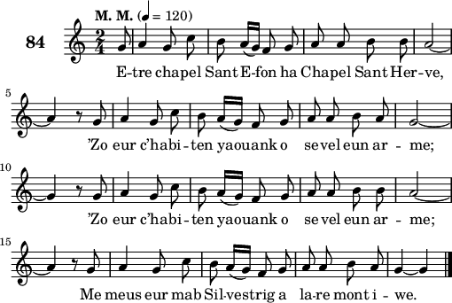 
\score {
 \new Staff {
  \set Staff.instrumentName = \markup {\huge \bold 84}
  \relative c'{
    \clef treble
    \tempo \markup {"M. M."} 4= 120
    \autoBeamOff
    \key c \major
    \time 2/4 
    \partial 8*1
    g'8a4 g8 c | b a16([ g]) f8 g | a a b b | a2 ~ | \break
    a4 r8 g | a4 g8 c | b a16([ g]) f8 g | a a b a | g2 ~ | \break
    g4 r8 g | a4 g8 c | b a16([ g]) f8 g | a a b b | a2 ~ | \break
    a4 r8 g | a4 g8 c | b a16([ g]) f8 g | a a b a | g4 ~ g \bar "|."
  }
  \addlyrics{
    E -- tre cha -- pel Sant E -- fon ha Cha -- pel Sant Her -- ve,
    ’Zo eur c’ha -- bi -- ten ya -- ouank o se -- vel eun ar -- me;
    ’Zo eur c’ha -- bi -- ten ya -- ouank o se -- vel eun ar -- me;
    Me meus eur mab Sil -- ves -- trig a la -- re mont i -- we.
  }
 }
 \layout { line-width = #125 }
 \midi { }
}
\header { tagline = ##f }
