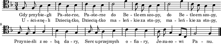 
\relative f {
\clef tenor
\key f \major
\time 3/4
\autoBeamOff

f8 f a4 bes |
c4 a bes |
c4 a bes |
c2 f4 |

c8 bes a4 bes |
c2 f4 |
c8 bes a4 bes \bar ":|"

\stemUp g8 f g4 a |
\stemDown bes4 a \stemUp g |
a8 g \stemDown a4 bes |
c4 c bes |
a8 c \stemUp g4 e8[ c] |
f2 f4 \bar "|."
}
\addlyrics { \small {
Gdy przy -- bie -- gli Pa -- ste -- rze, Pa -- ste -- rze
do Be -- tle -- em szo -- py, do Be -- tle -- em szo -- py,
Przy -- nie -- śli z_so -- bą da -- ry,
Serc u -- przej -- mych o -- fia -- ry,
Je -- zu -- so -- wi Pa -- nu.
} }
\addlyrics { \small {
U -- ści -- snę -- li Dzie -- cią -- tko, Dzie -- cią -- tko
ma -- leń -- kie za sto -- py, ma -- leń -- kie za sto -- py,

} }
