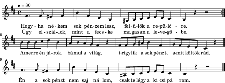 
\version "2.14.2"
\header {
        tagline = ""    % ne legyen copyright szöveg
        }
egysor = {   \relative c' {
        fis4. fis8 eis4 fis b fis d b ais8 b cis d e d cis4 b r r2 }
}
dallam = {   \relative c' {
      \key d \major
      \time 4/4
      \tempo 4 = 80
      \set Staff.midiInstrument = "tremolo strings"
      \transposition c'
        \repeat volta 2 { \egysor } \break
        b'8 b b cis d4 b a8 b a g fis4 r fis8 fis g ais b4 fis g8 fis e d cis4 r \bar "||"
        \egysor
        \bar "|."
      }
}
\score {
   <<
   \dallam
   \addlyrics {
        Hogy -- ha né -- kem sok pén -- zem lesz, fel -- ü -- lök a re -- pü -- lő -- re.
        A -- mer -- re én já -- rok, bá -- mul a vi -- lág, i -- rigy -- lik a sok pénzt, a -- mit köl -- tök rád.
        Én a sok pénzt nem saj -- ná -- lom, csak te légy a ki -- csi pá -- rom.
      }
   \addlyrics {
        Úgy el -- szál -- lok, mint a fecs -- ke ma -- ga -- san a le -- ve -- gő -- be.
      }
   >>
   \layout {
        indent = 0.0\cm
        }
}
\score {
   \unfoldRepeats
   \dallam
   \midi { }
}
