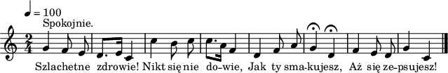 
\version "2.20.0"

\header{
   tagline = ""
}
\score{
\new Staff \with { midiInstrument = "harmonica" } {
\relative g'{
   \clef treble
   \key c \major
   \time 2/4
   \tempo 4 = 100

   \autoBeamOff
^\markup { Spokojnie. }
   g4 f8 e |
   d8.[ e16] c4 |
   c'4 b8 c |
   c8.[ a16] f4 |

   d4 f8 a |
   g4 \fermata d \fermata |
   f4 e8 d |
   g4 c, \bar "|."
  }
}
\addlyrics { \small {
   Szla -- che -- tne zdro -- wie!
   Nikt się nie do -- wie,
   Jak ty sma -- ku -- jesz,
   Aż się ze -- psu -- jesz!
} }

\layout{}
\midi{}
}
