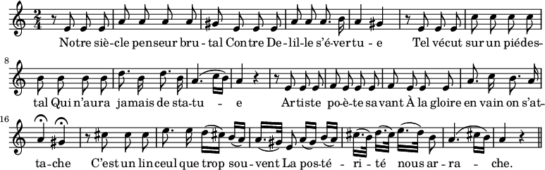 
\relative c'' {
  \time 2/4
  \key c \major
  \autoBeamOff
  \set Score.tempoHideNote = ##t
    \tempo 4 = 100
  \set Staff.midiInstrument = #"piccolo"
r8 e, e e | a a a a | gis e e e 
a a a8. b16 | a4 gis | r8 e e e | c' c c c | b b b b 
d8. b16 d8. b16 | a4. (c16[ b]) | a4 r | r8 e e e 
f e e e | f e e e | a8. c16 b8. a16 | a4\fermata gis\fermata 
r8 cis cis cis
  e8. e16 d[ (cis)] b[ (a)]
  a16.[ (gis32)] e8 a16[ (gis)] b[ (a)] 
cis16.[ (b32)] d16.[ (cis32)] e16.[ (d32)] b8
  a4. (cis16[ (b)] | a4 r \bar "||"
}
\addlyrics {
No -- tre siè -- cle pen -- seur bru -- tal
Con -- tre De -- lil -- le s’é -- ver -- tu -- e
Tel vé -- cut sur un pié -- des -- tal
Qui n’au -- ra ja -- mais de sta -- tu -- e
Ar -- tis -- te po -- è -- te sa -- vant
À la gloire en vain on s’at -- ta -- che
C’est un lin -- ceul que trop sou -- vent
La pos -- té -- ri -- té nous ar -- ra -- che.
}
