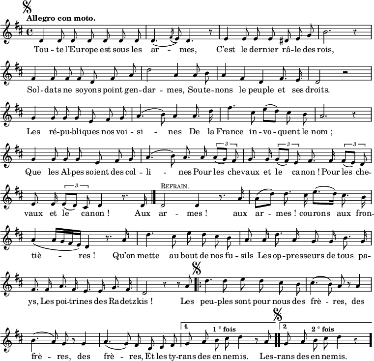 
\relative c' {
  \override Rest #'style = #'classical
  \set fontSize = #-1
  \key d \major
  \time 4/4
  \tempo "Allegro con moto."
  \set Score.tempoHideNote = ##t
    \tempo 4 = 110
  \autoBeamOff
  \set Staff.midiInstrument = #"piccolo"
  \mark \markup { \musicglyph #"scripts.segno" }
d4 d8 d d d d d | d4. ( \acciaccatura fis8 e) | d4. r8

e4 e8 e e dis e g | b2. r4 | fis4 fis8 fis fis d fis a

d2 a4 a8 b | a4 fis d fis8. e16 | d2 r | g4 g8 g g e fis g

a4. (b8) a4 a8. d16 | fis4. cis8 e[ (d)] cis b | a2. r4

g4 g8 g g e fis g | a4. (b8) a8. a16 \tuplet 3/2 { a8[(g)] fis }

g8. g16 \tuplet 3/2 { g8[(fis)] e } fis8. fis16 \tuplet 3/2 { fis8[(e)] d }
  e8. e16 \tuplet 3/2 { e8[(d)] cis } d4 r8. d16 \bar "|."
  d2^\markup { \smallCaps Refrain. } d4 r8. a'16

a8[ (d)] d8. cis16 e8.[ (d16)] cis8. b16
  a4 (a16[ g fis e]) d4 r8. a'16
  d4. cis8 e d cis b

a8. a16 d8. a16 g8. g16 b8. g16
  fis8. fis16 a8. fis16 e8. e16 g8. fis16

d2 r4 r8 a'
  \mark \markup { \musicglyph #"scripts.segno" }
  

\repeat volta 2 { d4. d8 e d cis b
  cis4. (b8) a r a4
  b4. (a8) g r g4
  a4. (g8) fis d e fis | }
\alternative {
  { g a b^\markup { \center-align {\bold 1\super e \bold fois} } cis d4 r8 a | }
  { \bar ".." \mark \markup { \musicglyph #"scripts.segno" }
  g a b^\markup { \center-align {\bold 2\super e \bold fois} } cis d4 r \bar "." }
}
  
  
}

\addlyrics {
Tou -- te l’Eu -- rope est sous les ar -- mes,
C’est le der -- nier râ -- le des rois,
Sol -- dats ne so -- yons point gen -- dar -- mes,
Sou -- te -- nons le peuple et ses droits.
Les ré -- pu -- bli -- ques nos voi -- si -- nes
De la France in -- vo -- quent le "nom ;"
Que les Al -- pes soient des col -- li -- nes
Pour les che -- vaux et le ca -- "non !"
Pour les che -- vaux et le ca -- "non !"

Aux ar -- "mes !" aux ar -- "mes !" cou -- rons aux fron -- tiè -- "res !"
Qu’on mette au bout de nos fu -- sils
Les op -- pres -- seurs de tous pa -- ys,
Les poi -- tri -- nes des Ra -- detz -- "kis !"
Les peu -- ples sont pour nous des frè -- res, des frè -- res, des frè -- res,
Et les ty -- rans des en -- ne -- mis.
Les -- rans des en -- ne -- mis.
}
\layout {
  \context {
    \Score
    \remove "Bar_number_engraver"
  }
}
