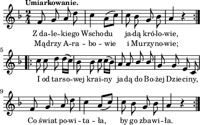 
lVarA = \lyricmode { Z_da -- le -- kie -- go Wscho -- du ja -- dą kró -- lo -- wie, I od tar -- so -- wej kra -- i -- ny ja -- dą do Bo -- żej Dzie -- ci -- ny, Co świat po -- wi -- ta -- ła, by go zba -- wi -- ła. }

sVarArep = { c8 c d d16([c]) | bes8 bes c c16([bes]) | a8 a \stemUp bes bes \stemNeutral | g8 g e c | f g a d | c4 \stemUp a8([c]) \stemNeutral | c bes g bes | a4 r }

sVarAp = { \repeat volta 2 { f8 g a d | c4 a8([c]) | c bes g bes | a4 r } }

lVarB = \lyricmode { Mą -- drzy A -- ra -- bo -- wie i Mu -- rzy -- no -- wie; }

\paper { #(set-paper-size "a4")
 oddHeaderMarkup = "" evenHeaderMarkup = "" }
\header { tagline = ##f }
\version "2.18.2"
\score {
\midi {  }
\layout { line-width = #100
indent = 0\cm}
\new Staff { \clef "violin" \key d \minor \time 2/4 \tempo \markup { \small "Umiarkowanie." } \autoBeamOff \relative f' { \sVarAp \repeat volta 2 { \sVarArep } } }
  \addlyrics { \small \lVarA }
  \addlyrics { \small \lVarB } }