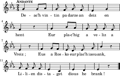 
{
    \clef treble
    \key c\minor
    \tempo \markup {\caps Andante}
    \autoBeamOff
    \set melismaBusyProperties = #'()
    \override Rest #'style = #'classical
    \time 2/4
    \stemUp
 g'4 g'8 [aes'8] | g'8 f'8 g'8 f'8 | ees'4 g'4 | \break
 f'4 r4  | g'4 bes'8 [aes'8] | g'8 f'8 g'8 f'8 | \break
 ees'4 r4  | f'4 g'8 [f'8] | ees'8 d'8 ees'8 g'8 | bes'4 r4  | \break
 g'8 f'8 g'8 f'8 | ees'4 c'4 | ees'4 d'4 | ees'4 r4  \bar "|."
}
\addlyrics {
De -- ac’h vin -- tin pa darze an deiz en hent
Eur pla -- c’hig a ve -- liz a Vreiz_;
Eus a Ros -- ko eur plac’h iaou -- ank,
Li -- li -- en dis -- ta -- get dious he brank_!
}
  \layout { line-width = #125 }
  \midi {
    \context {
      \Score
      tempoWholesPerMinute = #(ly:make-moment 80 4)
  }
}
\header { tagline = ##f }
