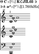 
\version "2.16.2"
\header
{
tagline = ##f
piece =\markup{\column{
\line{
Θ\bold{\italic{C}:}[¹/₁]\bold{K⊂JIL03}∋
}\line{
∋⋔\bold{\italic{a³}:}[²⁷/₁][1.760kHz]
}}}
}
{
<<
\new Staff \with { \remove "Time_signature_engraver" } 
{
\clef "treble^15" \key c \major \time 4/1
<<
{
\override NoteHead.font-size = #2 \override NoteHead.style = #'la
s4
    s4
        s4
            a'''1
}  
\\
{
\override NoteHead.font-size = #2 \override NoteHead.style = #'re
s4
    s4
        d'''1
}  
\\
{
\override NoteHead.font-size = #2 \override NoteHead.style = #'re
s4
    g'''1
}  
\\
{
\override NoteHead.font-size = #2 \override NoteHead.style = #'re
<c''' c''''>1^\markup{\bold:}
}
>>
}
\new Staff \with { \remove "Time_signature_engraver" } 
{
\clef treble \key c \major \time 4/1
<<
{
\override NoteHead.font-size = #2 \override NoteHead.style = #'re
s4
    s4
        <d''>1
}  
\\
{
\override NoteHead.font-size = #2 \override NoteHead.style = #'re
s4
    <g' g''>1
}  
\\
{
\override NoteHead.font-size = #2 \override NoteHead.style = #'re
<c' c''>1
}
>>
}
\new Staff \with { \remove "Time_signature_engraver" } 
{
\clef bass \key c \major \time 4/1
<<
{
\override NoteHead.font-size = #2 \override NoteHead.style = #'re
s4
    <g>1
}  
\\
{
\override NoteHead.font-size = #2 \override NoteHead.style = #'re
<c, c>1
}
>>
}
>>
}
