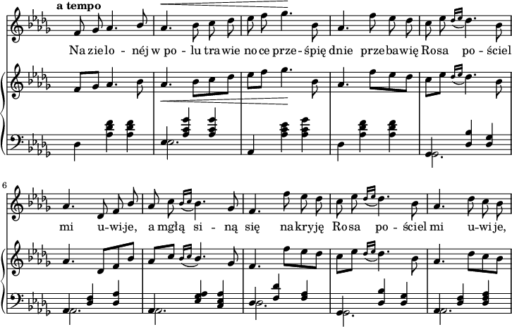 
sVarC = {  }

sVarCp = {  }

sVarA = { \tempo \markup { \bold "a tempo" } f8 ges aes4. \stemUp bes8 | \stemNeutral aes4.^\< bes8 c des | es f ges4.\! bes,8 | aes4. f'8 es des | c es \acciaccatura { des16[es] } des4. bes8 | aes4. des,8 f \stemUp bes \stemNeutral | aes c \acciaccatura { bes16[c] } bes4. ges8 | f4. f'8 es des | c es \acciaccatura { des16[es] } des4. bes8 | aes4. des8 c bes | }

sVarB = { f8[ges] aes4. bes8 | aes4._\< bes8[c des] | es[f] ges4.\! bes,8 | aes4. f'8[es des] | c[es] \acciaccatura { des16[es] } des4. bes8 | aes4. des,8[f bes] | \stemUp aes[c] \acciaccatura { bes16[c] } bes4. \stemNeutral ges8 | f4. f'8[es des] | c[es]] \acciaccatura { des16[es] } des4. bes8 | aes4. des8[c bes] | }

lVarA = \lyricmode { Na zie -- lo -- néj "w po" -- lu tra -- wie no -- ce prze -- śpię dnie prze -- ba -- wię Ro -- sa po -- ściel mi u -- wi -- je, a mgłą si -- ną się na -- kry -- ję Ro -- sa po -- ściel mi u -- wi -- je, }

lVarB = \lyricmode {  }

sVarCk = { \stemDown des4 <aes' des f> <aes des f> | << { \voiceOne es4 <aes c ges'> <aes c ges'> } \new Voice { \voiceTwo es2. } >> \oneVoice | aes,4 <aes' c es> <aes c ges'> | \stemDown des, <aes' des f> <aes des f> | \stemNeutral << { \voiceOne ges, <des' bes'> <des ges> | aes <des f> <des aes'> | aes <es' ges aes> <c es aes> | des <f des'> <f aes> | ges, <des' bes'> <des ges> | aes <des f> <des f aes> } \new Voice { \voiceTwo ges,2. | aes | aes | des | ges, | aes } >> \oneVoice | }

\paper { #(set-paper-size "a4")
 oddHeaderMarkup = "" evenHeaderMarkup = "" }
\header { tagline = ##f }
\version "2.18.2"
\score {
\midi {  }
\layout { line-width = #180
indent = 0\cm}
<<
  \new Staff { \clef "violin" \key des \major \time 3/4 \override Staff.TimeSignature #'transparent = ##t \autoBeamOff \relative g' { \sVarA } }
  \addlyrics { \lVarA }
  \addlyrics { \lVarB }
  \new PianoStaff <<
    \new Staff = "up" { \clef "violin" \key des \major \time 3/4 \override Staff.TimeSignature #'transparent = ##t \relative a' { \sVarB } }
    \new Staff = "down" { \clef "bass" \key des \major \time 3/4 \override Staff.TimeSignature #'transparent = ##t \relative a, { \sVarCk } }
  >>
>> }