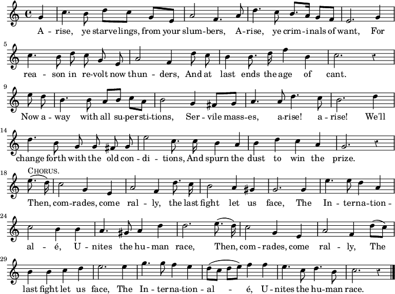 
  \relative g' { \time 4/4 \partial 4 \override Score.Rest #'style = #'classical 
  g4 |
  c4. b8 d8[ c] g[ e] | a2 f4. a8 |
  d4. c8 b8. a16 g8[ f] | \autoBeamOff %end line 1 
  e2. g4 | c4. b8 d c g e | a2 f4 d'8 c |
  b4 b8. d16 f4 b,4 | c2. r4 | \break %end line 2
  \partial 4 e8 d | \autoBeamOn b4. b8 a[ b] c[ a] |
  b2 g4 fis8[ g] | \autoBeamOff
  a4. a8 d4. c8 | b2. d4 | %end line 3
  d4. b8 g g fis g | e'2 c8. c16 b4*1/2 a | b4 d c a | g2. r4 |%eol4
  \break \partial 4 e'8.(^\markup \caps "Chorus." d16) |
  c2 g4 e | a2 f4 d'8. c16 | b2 a4 gis |
  g2. g4 e'4. e8 d4 a4 | %end line 5
  c2 b4 b4 | a4. gis8 a4 d4 |
  d2. e8.( d16) | c2 g4 e | a2 f4 d'8[( c8)] | %end line 6
%last line of score brought back from next page to enable transclusion
  b4 b c d | e2. e4 | g4. g8 f4 e4 | d8([ c] d[ e]) f4 f |
  e4. c8 d4. b8 c2. r4 \bar "|." }
\addlyrics {
  A -- rise, ye starve -- lings, from your slum -- bers,
  A -- rise, ye crim -- i -- nals of want,
  For rea -- son in re -- volt now thun -- ders,
  And at last ends the age of cant.
  Now a -- way with all su -- per -- sti -- tions,
  Ser -- vile mass -- es, a -- rise! a -- rise!
  We'll change forth with the old con -- di -- tions,
  And spurn the dust to win the prize.
  Then, com -- rades, come ral -- ly, the last fight let us face,
  The In -- ter -- na -- tion -- al -- é,
  U -- nites the hu -- man race,
  Then, com -- rades, come ral -- ly,
  The last fight let us face,
  The In -- ter -- na -- tion -- al -- é,
  U -- nites the hu -- man race. }