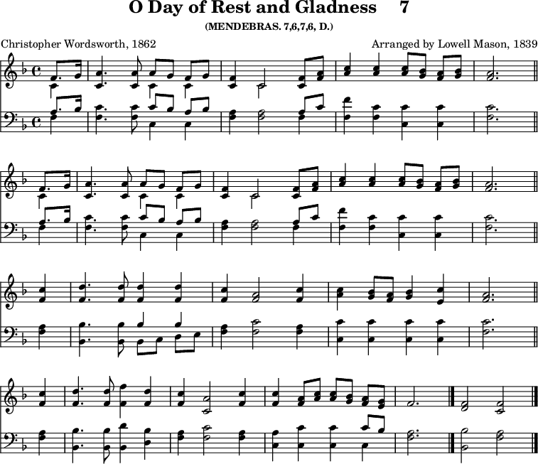 \version "2.16.2" 
\header { tagline = ##f title = \markup { "O Day of Rest and Gladness" "   " "7" } subsubtitle = "(MENDEBRAS. 7,6,7,6, D.)" composer = "Arranged by Lowell Mason, 1839" poet = "Christopher Wordsworth, 1862" }
\score { << \key f \major \time 4/4 \partial 4 << \relative f' { << { \repeat unfold 2 { f8. g16 | <a c,>4. q8 a[ g] f[ g] | <f c>4 c2 q8 <a' f> | <c a>4 q q8[ <bes g>] <a f>[ <bes g>] | <a f>2. \bar "||" \break } } \\ { \repeat unfold 2 { c,4 | s2 c4 c | s c2 s4 | s1 s2. } } >>
<f c'>4 | <f d'>4. q8 q4 q | <f c'> <f a>2 <f c'>4 | <a c> <bes g>8 <f a> <bes g>4 <c e,> | <a f>2. \bar "||" \break <c f,>4 | <d f,>4. q8 <f f,>4 <d f,> | <c f,> <a c,>2 <c f,>4 | q <a f>8[ <c a>] q[ <bes g>] <a f>[ <g e>] | f2. \bar "|." \cadenzaOn <f d>2 <f c> \bar "|." } 
\new Staff { \clef bass \key f \major \relative a { << { \repeat unfold 2 { a8. bes16 | s2 c8[ bes] a[ bes] | s2. a8 c | s1 | s2. } } \\ { \repeat unfold 2 { f,4 | <f c'>4. q8 c4 c | <f a>4 q2 f4 | <f f'> <f c'> <c c'> q | <f c'>2. } } >> <f a>4 | <bes bes,>4. q8 << { bes4 bes } \\ { bes,8[ c] d[ e] } >> | <f a>4 <f c'>2 <f a>4 | <c c'>4 q q q | <f c'>2. <f a>4 | <bes, bes'>4. q8 <bes d'>4 <d bes'> | <f a> <f c'>2 <f a>4 | <a c,> <c c,> q << { c8 bes } \\ { c,4 } >> | <f a>2. <bes bes,>2 <a f> } }
>> 
>>
\layout { indent = #0 }
\midi { \tempo 4 = 100 }
}