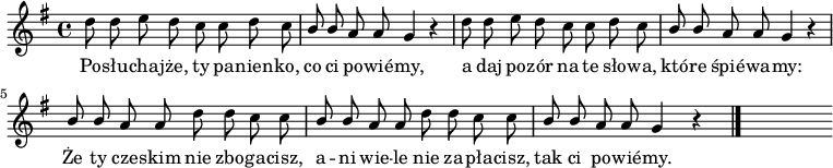  
\relative c' {
\set Staff.midiInstrument = "flute" 
\autoBeamOff
\key g \major 
    \time 4/4 
    d'8 d e d c c d c      | % 1
    \stemUp b b \stemNeutral a a g4 r      | % 2
    d'8 d e d c c d c      | % 3
    \stemUp b b \stemNeutral a a g4 r      | % 4
    \stemUp  b8 b \stemNeutral a a d d c c      | % 5
    \stemUp  b b \stemNeutral a a d d c c      | % 6
    \stemUp  b8 b \stemNeutral a a g4 r \bar "|." 
s
}
\addlyrics {
Po -- słu -- cha -- jże, ty pa -- nien -- ko, co ci po -- wié -- my,
a daj po -- zór na te sło -- wa, któ -- re śpié -- wa -- my:
Że ty cze -- skim nie zbo -- ga -- cisz,
a -- ni wie -- le nie za -- pła -- cisz, 
tak ci po -- wié -- my.
}
\midi {
\tempo 4 = 100
}
