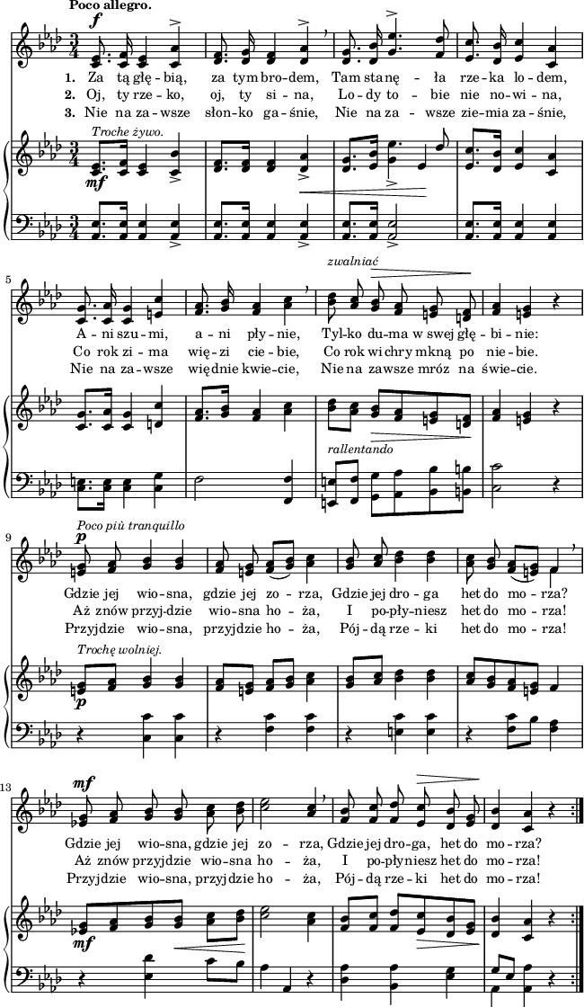 
sVarC = { <aes es'>8.[<aes es'>16] <aes es'>4 <aes es'>_> | <aes es'>8.[<aes es'>16] <aes es'>4 <aes es'>_> | <aes es'>8.[<aes es'>16] <aes es'>2_> | <aes es'>8.[<aes es'>16] <aes es'>4 <aes es'> | <c e>8.[<c e>16] <c e>4 <c g'> | f2 <f, f'>4 | <e e'>8[ <f f'>] <g g'>[<aes aes'> <bes bes'> <b b'>] | <c c'>2 r4 | % w1
r <c c'> <c c'> | r <f c'> <f c'> | r <e c'> <e c'> | r <f c'>8[bes] <f aes>4 | % w2
r <es des'> c'8[bes] | aes4 aes, r | <des aes'> <bes aes'> <es g> | << { \voiceOne g8[es] } \new Voice { \voiceTwo aes,4 } >> \oneVoice <aes aes'> r }

lVarC = \lyricmode { \set stanza = "3. " Nie na za -- wsze słon -- ko ga -- śnie, Nie na za -- wsze zie -- mia za -- śnie, Nie na za -- wsze wię -- dnie kwie -- cie, Nie na za -- wsze mróz na świe -- cie. Przyj -- dzie wio -- sna, przyj -- dzie ho -- ża, Pój -- dą rze -- ki het do mo -- rza! Przyj -- dzie wio -- sna, przyj -- dzie ho -- ża, Pój -- dą rze -- ki het do mo -- rza! }

sVarA = { <c es>8.^\f <c f>16 <c es>4 <c aes'>^> | <des f>8. <des g>16 <des f>4 <des aes'>^> \breathe | <des g>8. <des bes'>16 \stemUp <g es'>4.^> <f des'>8 | <es c'>8. <des bes'>16 <es c'>4 <c aes'> \stemNeutral | <c g'>8. <c aes'>16 <c g'>4 <e c'> | <f aes>8. <g bes>16 <f aes>4 <aes c> \breathe | <bes des>8^\markup { \small \italic "zwalniać" } \stemUp <aes c> \stemNeutral <g bes>^\> <f aes> <e g> <d f>\! | <f aes>4 <e g> r | % w1
<e g>8^\p^\markup { \small \italic "Poco più tranquillo" } <f aes> <g bes>4 <g bes> | <f aes>8 <e g> <f aes>([<g bes>]) <aes c>4 | <g bes>8 \stemUp <aes c> \stemNeutral <bes des>4 <bes des> | <aes c>8 <g bes> <f aes>([<e g>]) << { \voiceOne f4 } \new Voice { \voiceTwo f4 } >> \oneVoice \breathe | % w2
<es! g>8^\mf <f aes> <g bes> <g bes> <aes c> <bes des> | <c es>2 \stemUp <aes c>4 \stemNeutral \breathe | <f bes>8 <f c'> <f des'> <es c'>^\> <des bes'> <es g> | <des bes'>4\! <c aes'> r }

lVarA = \lyricmode { \set stanza = "1. " Za tą głę -- bią, za tym bro -- dem, Tam sta -- nę -- ła rze -- ka lo -- dem, A -- ni szu -- mi, a -- ni pły -- nie, Tyl -- ko du -- ma w_swej głę -- bi -- nie: Gdzie jej wio -- sna, gdzie jej zo -- rza, Gdzie jej dro -- ga het do mo -- rza? Gdzie jej wio -- sna, gdzie jej zo -- rza, Gdzie jej dro -- ga, het do mo -- rza? }

lVarB = \lyricmode { \set stanza = "2. " Oj, ty rze -- ko, oj, ty si -- na, Lo -- dy to -- bie nie no -- wi -- na, Co rok zi -- ma wię -- zi cie -- bie, Co rok wi -- chry mkną po nie -- bie. Aż znów przyj -- dzie wio -- sna ho -- ża, I po -- pły -- niesz het do mo -- rza! Aż znów przyj -- dzie wio -- sna ho -- ża, I po -- pły -- niesz het do mo -- rza! }

sVarB = { <c es>8._\mf^\markup { \small \italic "Troche żywo." }[<c f>16] <c es>4 <c bes'>_> | <des f>8.[<des f>16] <des f>4 <des aes'>_>_\< | <des g>8.[<es bes'>16] << { es'4. \stemUp des8 \stemNeutral } \new voice { g,4_> es\! } >> \oneVoice | <es c'>8.[<des bes'>16] <es c'>4 <c aes'> | <c g'>8.[<c aes'>16] <c g'>4 <d c'> | <f aes>8.[<g bes>16] <f aes>4 <aes c> | <bes des>8_\markup { \small \italic "rallentando" } [<aes c>] <g bes>_\>[<f aes> <e g> <d f>\!] | <f aes>4 <e g> r | % w1
<e g>8_\p^\markup { \small \italic "Trochę wolniej." } [<f aes>] <g bes>4 <g bes> | <f aes>8[<e g>] <f aes>[<g bes>] <aes c>4 | <g bes>8[<aes c>] <bes des>4 <bes des> | <aes c>8[<g bes> <f aes> <e g>] f4 | % w2
<es! g>8_\mf[<f aes> <g bes> <g bes>_\<] <aes c>[<bes des>\!] | <c es>2 <aes c>4 | <f bes>8[<f c'>] <f des'>[<es c'>_\> <des bes'> <es g>] | <des bes'>4\! <c aes'> r }

\paper { #(set-paper-size "a4")
 oddHeaderMarkup = "" evenHeaderMarkup = "" }
\header { tagline = ##f }
\version "2.18.2"
\score {
\midi {  }
\layout { line-width = #160
indent = 0\cm}
<<
  \new Staff { \clef "violin" \key f \minor \time 3/4 \tempo \markup { \small \bold "Poco allegro." } \autoBeamOff \relative c' { \repeat volta 3 { \sVarA } } }
  \addlyrics { \small \lVarA }
  \addlyrics { \small \lVarB }
  \addlyrics { \small \lVarC }
  \new PianoStaff <<
    \new Staff = "up" { \clef "violin" \key f \minor \time 3/4\relative c' { \repeat volta 3 { \sVarB } } }
    \new Staff = "down" { \clef "bass" \key f \minor \time 3/4 \relative a, { \repeat volta 3 { \sVarC } } }
  >>
>> }