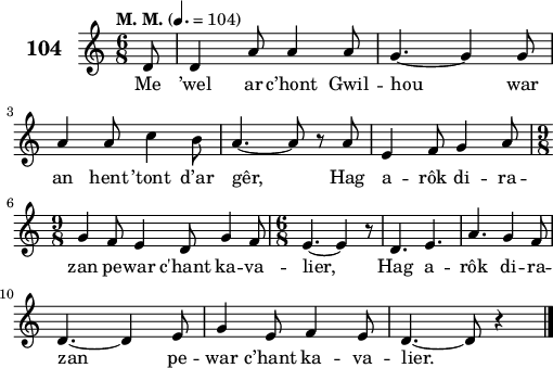 
\score {
 \new Staff {
  \set Staff.instrumentName = \markup {\huge \bold 104}
  \relative c'{
    \clef treble
    \tempo \markup {"M. M."} 4.= 104
    \key c \major
    \time 6/8
    \partial 8*1
    d8 d4 a'8 a4 a8 | g4. ~ g4 g8 | \break
    a4 a8 c4 b8 | a4. ~ a8 r a | e4 f8 g4 a8 | \break
    \time 9/8 g4 f8 e4 d8 g4 f8 | \time 6/8 e4. ~ e4 r8 | d4. e4. | a4. g4 f8 | \break
    d4. ~ d4 e8 | g4 e8 f4 e8 | d4. ~ d8 r4 \bar "|."
  }
  \addlyrics{
    Me ’wel ar c’hont Gwil -- hou war
    an hent ’tont d’ar gêr, Hag a -- rôk di -- ra --
    zan pe -- war c'hant ka -- va -- lier, Hag a -- rôk di -- ra --
    zan pe -- war c’hant ka -- va -- lier.
  }
 }
 \layout { line-width = #125 }
 \midi { }
}
\header { tagline = ##f }
