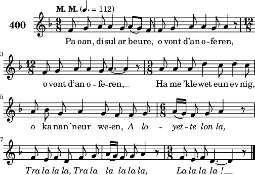 
\version "2.18.2"
\score {
 \new Staff {
  \set Staff.instrumentName = \markup {\huge \bold 400}
  \relative c'{
    \clef treble
    \tempo \markup {"M. M."} 4.= 112
    \autoBeamOff
    \key f \major
    \time 9/8
    f8 g a a4 g8 a([ g]) f | f g a a4 g8 a4 r8 | \break
    \time 12/8 f8 g a a4 g8 a4. ~ a4 r8 | \time 9/8 a8 a a d4 c8 d4 c8 | \break
    a bes g a4 g8 f f g | \time 6/8 a16([ g]) f8 g a4 r8 | \break
    f e f d f g | a16([ g]) f8 g a4 r8 | \time 9/8 f8 e f d4. ~ d4 r8 \bar "|."
  }
  \addlyrics{
    Pa oan, di -- sul ar beu -- re, o vont d’an o -- fe -- ren,
    o vont d’an o -- fe -- ren, __ Ha me ’kle -- wet eun ev -- nig,
    o ka -- nan ’neur we -- en, \override LyricText #'font-shape = #'italic A lo -- yet -- te lon la,
    Tra la la la, Tra la la la la la, La la la la_! __
  }
 }
 \layout { line-width = #125 }
 \midi { }
}
\header { tagline = ##f }
