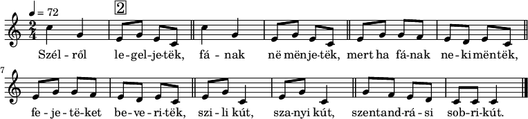 
{
   <<
   \relative c' {
      \key c \major
      \time 2/4
      \tempo 4 = 72
      \set Staff.midiInstrument = "lead 1 (square)"
      \transposition c'
%       Szélről legeljetek, fának ne menjetek
        c'4 g e8^\markup { \raise #1 \box \abs-fontsize #16 2 } g e c \bar "||" c'4 g e8 g e c \bar "||"
%       mert ha fának nekimentek, fejeteket beveritek,
        \repeat unfold 2 { e8 g g f e d e c \bar "||" }
%       szili kút, szanyi kút, szentandrási sobri kút.
        \repeat unfold 2 { e8 g c,4 } \bar "||" g'8 f e d c c c4
        \bar "|."
      }
   \addlyrics {
        Szél -- ről le -- gel -- je -- tëk, fá -- nak në mën -- je -- tëk,
        mert ha fá -- nak ne -- ki -- mën -- tëk, fe -- je -- të -- ket be -- ve -- ri -- tëk,
        szi -- li kút, sza -- nyi kút, szent -- and -- rá -- si sob -- ri -- kút.
      }
   >>
}
