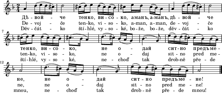 
\relative a' {
 \key a \phrygian
 \time 2/4
 a4 d16( e d cis) d2
 cis16( d) e8 d16( cis) cis( bes) cis8 e16 d cis( bes) a8
 a4 d16( e d cis) d2
 cis16( d) e8 d16( cis) cis( bes) cis8.( bes16 a4)
 d8.( cis16) bes( a g8) bes4.( g8) e'16( d) d( cis) cis( bes) bes( a) a2
 d8.( cis16) bes( a g8) bes4.( g8) e'16( d) d( cis) cis( bes) bes( a) a2
 \bar "|."
 }
\addlyrics {
 Дѣ -- вой -- че тен -- ко, ви -- со -- ко,
 а -- манъ, а -- манъ,
 дѣ -- вой -- че тен -- ко, ви -- со -- ко,
 не о -- дай сит -- но предъ ме -- не,
 не о -- дай сит -- но предъ ме -- не!
 }
\addlyrics {
 De -- voj -- če ten -- ko, vi -- so -- ko,
 a -- man, a -- man,
 de -- voj -- če ten -- ko, vi -- so -- ko,
 ne o -- daj sit -- no pred me -- ne,
 ne o -- daj sit -- no pred me -- ne!
 }
\addlyrics {
 Děv -- čát -- ko ští -- hlé, vy -- so -- ké,
 bo -- že, bo -- že,
 děv -- čát -- ko ští -- hlé, vy -- so -- ké,
 ne -- choď tak drob -- ně pře -- de mnou,
 ne -- choď tak drob -- ně pře -- de mnou!
 }
