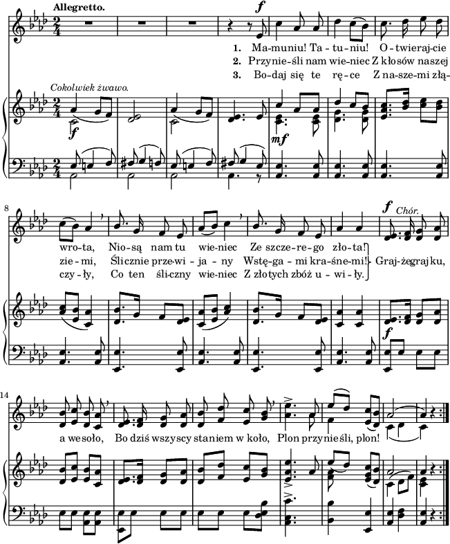
sVarC = { << { \voiceOne es8( e4 f8) | fis( g4 f8) | es( e4 f8) | fis( g4 es8) } \new Voice { \voiceTwo aes,2 | aes | aes | aes4. r8 } >> | \oneVoice <aes es'>4. <aes es'>8 | <aes es'>4. <aes es'>8 | % w1
<aes es'>4. <aes es'>8 | <aes es'>4. <aes es'>8 | <es es'>4. <es es'>8 | <aes es'>4. <aes es'>8 | <es es'>4. <es es'>8 | <aes es'>4. <aes es'>8 | <es es'>[es'] es[es] | es[es] \stemDown <aes, es'>[<aes es'>] | <es es'>[es'] \stemNeutral es[es] | % w1
es[es] es[<des es bes'>] | <c aes c'>4.^> s8 | <bes bes'>4 <es, es'> | <aes es'> <des f> | <aes es'> r }

lVarC = \lyricmode { \set stanza = "3. " Bo -- daj się te rę -- ce Z_na -- sze -- mi złą -- czy -- ły, Co ten śli -- czny wie -- niec Z_zło -- tych zbóż u -- wi -- ły. }

sVarA = { R2*3 | r4 r8 es^\f c'4 aes8 aes | des4 c8([bes]) | % w1
c8. des16 es8 des | c([bes]) aes4 \breathe | \stemUp bes8. \stemNeutral g16 f8 es | aes8([bes]) c4 \breathe | \stemUp bes8. \stemNeutral g16 f8 es | aes4 aes | <des, es>8.^\f^\markup { \halign #-2 \small \italic "Chór." } <des f>16 <des g>8 <des aes'> | <des bes'> <es c'> <des bes'> <c aes'> \breathe | <des es>8. <des f>16 <des g>8 <des aes'> | % w1
<des bes'> <f des'> <es c'> <g bes> \breathe | <aes es'>4.^> << { \voiceOne aes8 | es'([des]) } \new Voice { \voiceTwo aes | f4 } >> \oneVoice <es c'>8([<des bes'>]) | << { \voiceOne aes'2( | aes4) } \new Voice { \voiceTwo c,4( des | c) } >> \oneVoice r \bar ":|." }

lVarA = \lyricmode { \set stanza = "1. " Ma -- mu -- niu! Ta -- tu -- niu! O -- twie -- raj -- cie wro -- ta, Nio -- są nam tu wie -- niec Ze szcze -- re -- go zło -- ta! \override LyricText.extra-offset = #'(0 . -2.8) \override LyricHyphen.extra-offset = #'(0 . -2.8) Graj- -- że, }

lVarB = \lyricmode { \set stanza = "2. " Przy -- nie -- śli nam wie -- niec Z_kło -- sów na -- szej zie -- mi, Śli -- cznie prze -- wi -- ja -- ny Wstę -- ga -- mi kra -- śne -- mi! \once \override LyricText.extra-offset = #'(-4 . 2.4) \markup { \override #'(baseline-skip . 1) \override #'(line-width . 40) \center-column { ⎫ ⎬ ⎭ } } "" graj -- ku, a we -- so -- ło, Bo dziś wszy -- scy sta -- niem w_ko -- ło, Plon przy -- nie -- śli, plon! }

sVarB = { << { \voiceOne aes4^\markup { \halign #-0.5 \small \italic "Cokolwiek żwawo." } _( g8[f]) } \new Voice { \voiceTwo c2_\f } >> | \oneVoice <des es> | << { \voiceOne aes'4_( g8[f]) } \new Voice { \voiceTwo c2 } >> | \oneVoice <des es>4. es8 | << { \voiceOne c'4 aes8[aes] | des4 c8[bes] } \new Voice { \voiceTwo <c, es>4._\mf <c es>8 | <des g>4. <des g>8 } >> | % w1
\oneVoice <es aes c>8.[<bes' des>16] <c es>8[<bes des>] | <aes c>([<es bes'>] <c aes'>4) | <des bes'>8.[g16] f8[<des es>] | <c aes'>([<es bes'>] \stemUp <aes c>4) \stemNeutral | <des, bes'>8.[g16] f8[<des es>] | <c aes'>4 <c aes'> | <des es>8._\f[<des f>16] <des g>8[<des aes'>] | <des bes'>[<es c'>] <es bes'>[<c aes'>] | <des es>8.[<des f>16] <des g>8[<des aes'>] | % w1
<des bes'>[<f des'>] <es c'>[<g bes>] | <es aes es'>4._> aes8 | << { \voiceOne es'_([des]) } \new Voice { \voiceTwo <f, aes> } >> \oneVoice <es g c>([<des bes'>]) | << { \voiceOne aes'2 | aes4 } \new Voice { \voiceTwo c,4^( des8[f]) | <c es>4 } >> \oneVoice r \bar ":|." }

\paper { #(set-paper-size "a4")
 oddHeaderMarkup = "" evenHeaderMarkup = "" }
\header { tagline = ##f }
\version "2.18.2"
\score {
\midi {  }
\layout { line-width = #160
indent = 0\cm}
<<
  \new Staff { \clef "violin" \key f \minor \time 2/4 \tempo \markup { \small \bold "Allegretto." } \autoBeamOff \relative e' { \sVarA } }
  \addlyrics { \small \lVarA }
  \addlyrics { \small \lVarB }
  \addlyrics { \small \lVarC }
  \new PianoStaff <<
    \new Staff = "up" { \clef "violin" \key f \minor \time 2/4 \relative a' { \sVarB } }
    \new Staff = "down" { \clef "bass" \key f \minor \time 2/4 \relative e { \repeat volta 3 { \sVarC } } }
  >>
>> }