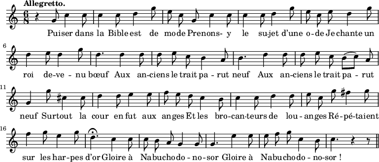 
\relative c'' {
  \time 6/8
  \key c \major
  \tempo "Allegretto."
  \autoBeamOff
  \set Score.tempoHideNote = ##t
    \tempo 4 = 110
  \set Staff.midiInstrument = #"piccolo"
r4 g8 c4 c8 | c4 c8 d4 g8 | e c g c4 c8
c4 c8 d4 g8 | e c e d4 g8 | d4 e8 d4 g8
d4. d4 d8 | d8 e c b4 a8 | b4. d4 d8
d e c b[ (c)] a | g4 g'8 cis,4 cis8 | d4 d8 e4 e8 
% {page suivante}
f e d c4 b8 | c4 c8 d4 d8 | e c g' fis4 g8
f4 g8 e4 g8 | d4.\fermata c4 c8 | c8 b a g4 g8
g4. e'4 e8 | e f g c,4 b8 | c4. r4 r8 \bar "||"
}
\addlyrics {
Pui -- ser dans la Bible est de mo -- de
Pre -- nons- y le su -- jet d’une o -- de
Je chante un roi de -- ve -- nu bœuf
Aux an -- ciens le trait pa -- rut neuf
Aux an -- ciens le trait pa -- rut neuf
Sur -- tout la cour en fut aux an -- ges
Et les bro -- can -- teurs de lou -- an -- ges
Ré -- pé -- taient sur les har -- pes d’or
Gloire à Na -- bu -- cho -- do -- no -- sor
Gloire à Na -- bu -- cho -- do -- no -- "sor !"
}
