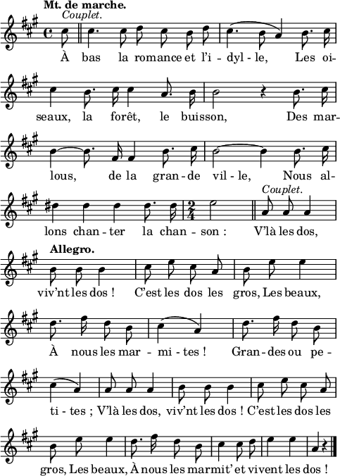 
\relative c'' {
  \clef treble
  \key a \major
  \tempo "Mt. de marche."
  \time 4/4
  \set Staff.midiInstrument = #"piccolo"
  \autoBeamOff
\partial 8 cis8^\markup { \italic Couplet. } 
  \bar "||" cis4. cis8 d cis b d
cis4. ( b8 a4) b8. cis16 | cis4 b8. cis16 cis4 a8. b16
b2 r4 b8. cis16 | b4~ b8. fis16 fis4 b8. cis16
b2~ b4 b8. cis16 | dis4 dis dis dis8. dis16
% {page suivante}
\time 2/4
e2 \bar "||" 
  a,8^\markup { \italic Couplet. } a a4
  \tempo "Allegro."
  b8 b b4
cis8 e cis a | b e e4 | d8. fis16 d8 b
cis4 (a) | d8. fis16 d8 b | cis4 (a)
a8 a a4 | b8 b b4 | cis8 e cis a | b e e4
d8. fis16 d8 b | cis4 cis8 d | e4 e | a,4 r \bar "|."
}

\addlyrics {
À bas la ro -- mance et l’i -- "dyl - le,"
Les oi -- seaux, la fo -- rêt, le buis -- son,
Des mar -- lous, de la gran -- de "vil - le,"
Nous al -- lons chan -- ter la chan -- "son :"

V’là les dos, viv’nt les "dos !"
C’est les dos les gros,
Les beaux,
À nous les mar -- "mi - tes !"
Gran -- des ou pe -- "ti - tes ;"
V’là les dos, viv’nt les "dos !"
C’est les dos les gros,
Les beaux,
À nous les mar -- mit’ et vi -- vent les "dos !"
}

\layout {
  \context {
    \Score
    \remove "Bar_number_engraver"
  }
line-width = #120
}
