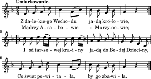 
lVarA = \lyricmode { Z_da -- le -- kie -- go Wscho -- du ja -- dą kró -- lo -- wie, I od tar -- so -- wej kra -- i -- ny ja -- dą do Bo -- żej Dzie -- ci -- ny, Co świat po -- wi -- ta -- ła, by go zba -- wi -- ła. }

sVarArep = { c8 c d d16([c]) | bes8 bes c c16([bes]) | a8 a \stemUp bes bes \stemNeutral | g8 g e c | f g a d | c4 \stemUp a8([c]) \stemNeutral | c bes g bes | a4 r }

sVarAp = { \repeat volta 2 { f8 g a d | c4 a8([c]) | c bes g bes | a4 r } }

lVarB = \lyricmode { Mą -- drzy A -- ra -- bo -- wie i Mu -- rzy -- no -- wie; }

\paper { #(set-paper-size "a4")
 oddHeaderMarkup = "" evenHeaderMarkup = "" }
\header { tagline = ##f }
\version "2.18.2"
\score {
\midi {  }
\layout { line-width = #120
indent = 0\cm}
\new Staff { \clef "violin" \key d \minor \time 2/4 \tempo \markup { \small "Umiarkowanie." } \autoBeamOff \relative f' { \sVarAp \repeat volta 2 { \sVarArep } } }
  \addlyrics { \small \lVarA }
  \addlyrics { \small \lVarB } }