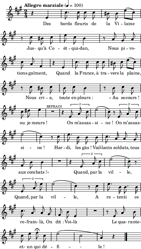 
\language "italiano"
melody = \relative do' {
  \set Staff.midiInstrument = #"trumpet"
  \set Staff.instrumentName =  \markup \fontsize #-2 #" "
  \tempo \markup "Allegro marziale" 4=100
  \clef treble
  \key la \major
  \time 2/4
  \autoBeamOff
   r4 mi | dod'8. dod16 dod8 dod | sid sid mi[( dod]) | \break
   r8 dod sid dod | mi dod si4 | r8 la sold la | \break
   dod la fad4 | r4 mi | dod'8. dod16 dod8 dod | sid dod mi[( dod]) | \break
   r8 dod sid dod | si dod si4 | r8 si dod si | \break
   dod red mi4 | R1*2/4 | r4^\markup \fontsize #-2 \halign #1 "REFRAIN" \tuplet 3/2 { mi,8 la dod } |mi2\( | dod8\) r8 \tuplet 3/2 { mi,8 la dod } | \break
   mi2\( | dod4\) r8 dod8 | mi8. si16 si8 si | dod8. la16 la8 sold | \break
   fad8 si si4 | R1*2/4 | r4 \tuplet 3/2 { mi,8 la dod } |mi2\( | dod8\) r8 \bar "" \break
   \tuplet 3/2 { mi,8 la mi' } | mi2\( dod4\) r8 dod | mi8. si16 si8. si16 | \break
   dod8. la16 la8 sold | fad si mi,4 | R1*2/4 | r8 mi la si | \break
   dod mi fad\fermata dod | mi2\( | dod | la4\) r4 \bar "|." s8
}
textA = \lyricmode {
  Des bords fleu -- ris de la Vi -- laine 
  Jus- qu’à Co -- ët -- qui -- dan, Nous pi -- vo- 
  tions gaî -- ment, Quand la France, à tra -- vers la plaine,
  Nous cri -- a, toute en pleurs_: «_Au se -- cours_! 
  ou je meurs_! On m’as -- sas -- si -- ne_! On m’as -- sas- 
  si -- ne_! Har -- di, les gàs_! Vail -- lants sol -- dats, tous aux com -- bats_!» Quand, par la vil -- le,
  Quand, par la vil -- le, 
  A re -- ten -- ti ce 
  re -- frain- là, On dit_: Voi -- là 
  Le qua- rante- et- un qui dé -- fi -- - le_! 
}
\score {
  <<
    \new Voice = "mel"
    { \melody }
    \new Lyrics \lyricsto mel \textA
  >>
  \layout {
    \context { \Staff \RemoveEmptyStaves }
    indent = 0.5\cm
    \override Score.BarNumber #'stencil = ##f
    line-width = #120
    \set fontSize = #-1
  }
  \midi { }
}
\header { tagline = ##f}
